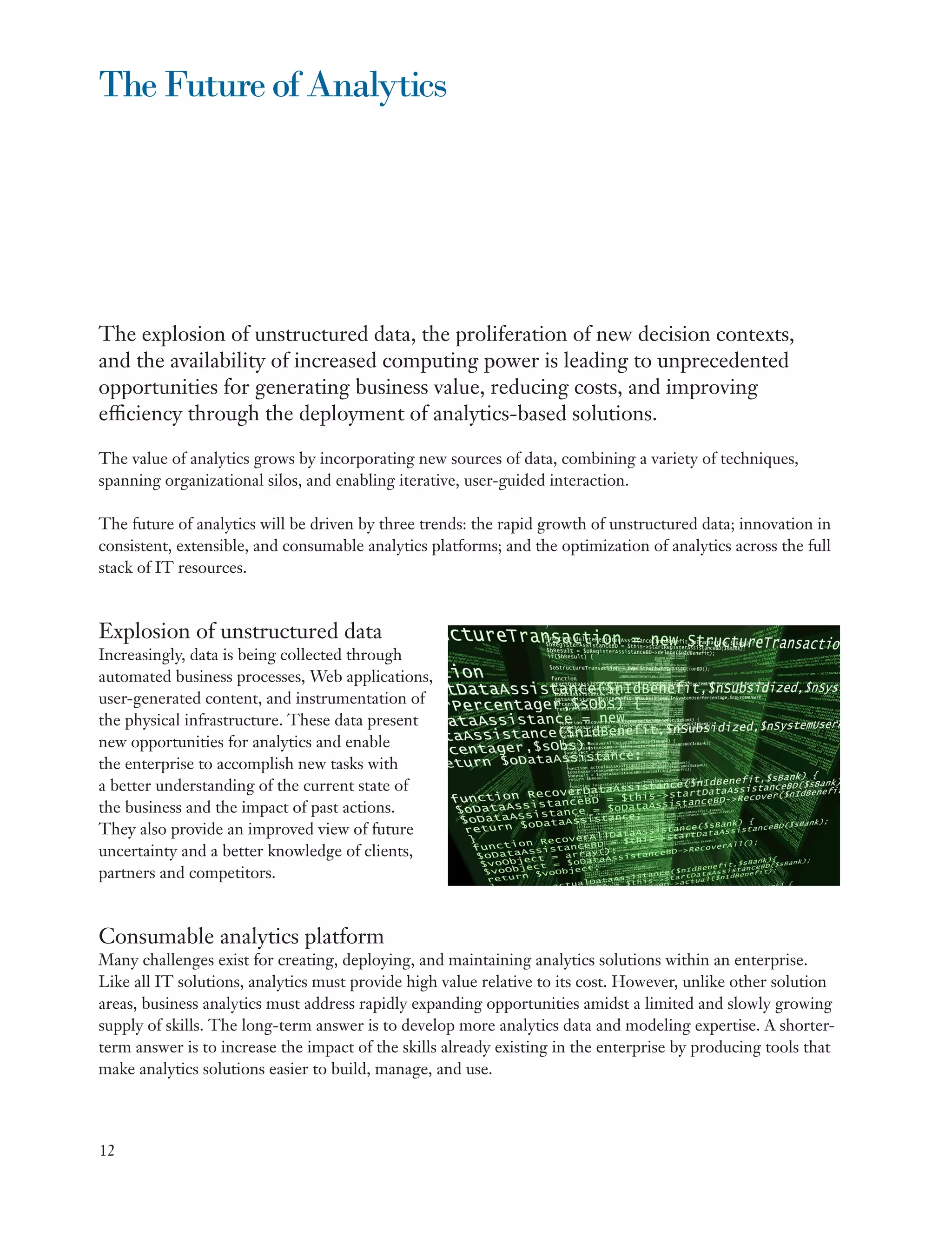 The Future of Analytics




The explosion of unstructured data, the proliferation of new decision contexts,
and the availability of increased computing power is leading to unprecedented
opportunities for generating business value, reducing costs, and improving
efficiency through the deployment of analytics-based solutions.

The value of analytics grows by incorporating new sources of data, combining a variety of techniques,
spanning organizational silos, and enabling iterative, user-guided interaction.

The future of analytics will be driven by three trends: the rapid growth of unstructured data; innovation in
consistent, extensible, and consumable analytics platforms; and the optimization of analytics across the full
stack of IT resources.



Explosion of unstructured data
Increasingly, data is being collected through
automated business processes, Web applications,
user-generated content, and instrumentation of
the physical infrastructure. These data present
new opportunities for analytics and enable
the enterprise to accomplish new tasks with
a better understanding of the current state of
the business and the impact of past actions.
They also provide an improved view of future
uncertainty and a better knowledge of clients,
partners and competitors.



Consumable analytics platform
Many challenges exist for creating, deploying, and maintaining analytics solutions within an enterprise.
Like all IT solutions, analytics must provide high value relative to its cost. However, unlike other solution
areas, business analytics must address rapidly expanding opportunities amidst a limited and slowly growing
supply of skills. The long-term answer is to develop more analytics data and modeling expertise. A shorter-
term answer is to increase the impact of the skills already existing in the enterprise by producing tools that
make analytics solutions easier to build, manage, and use.



12
 