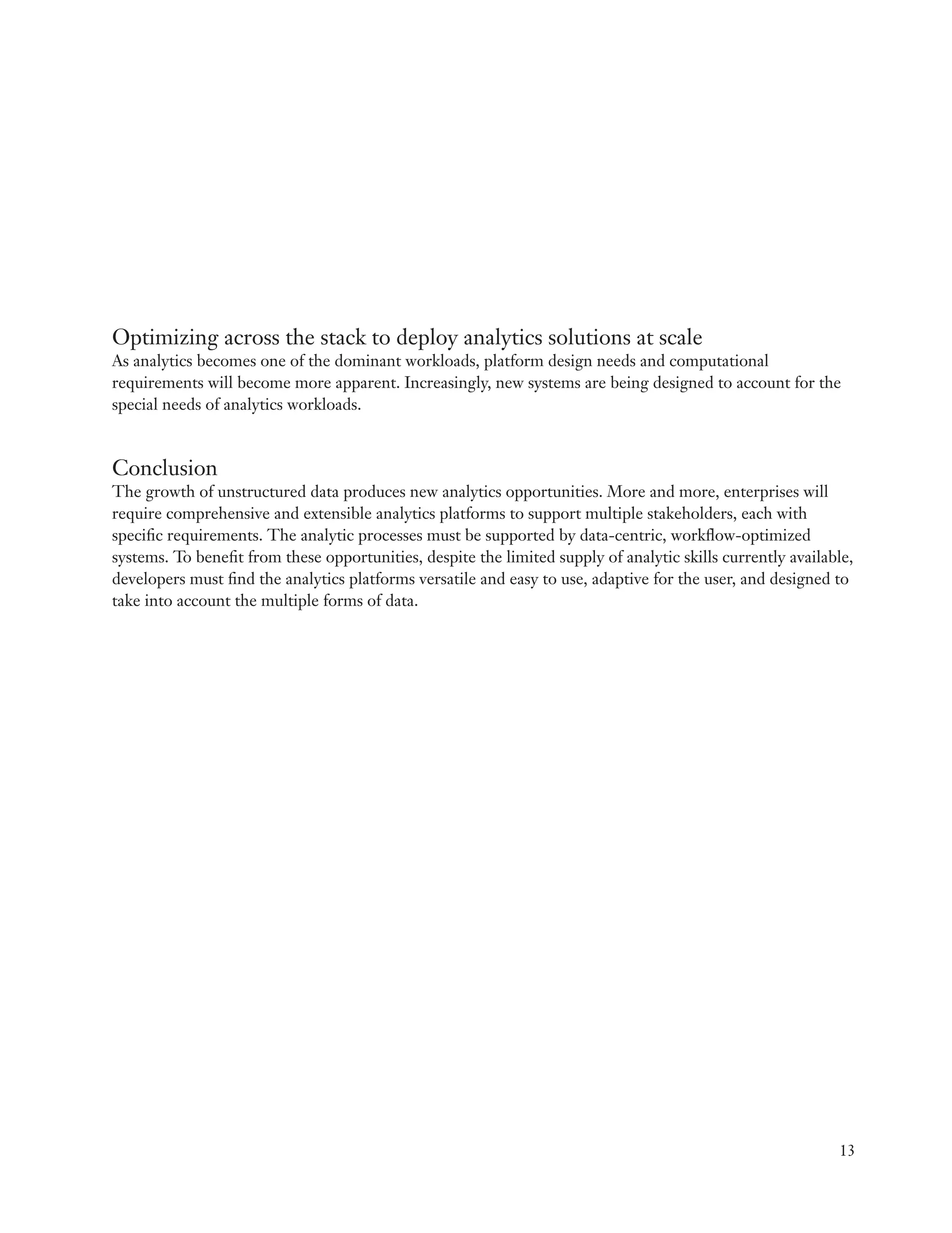 Optimizing across the stack to deploy analytics solutions at scale
As analytics becomes one of the dominant workloads, platform design needs and computational
requirements will become more apparent. Increasingly, new systems are being designed to account for the
special needs of analytics workloads.


Conclusion
The growth of unstructured data produces new analytics opportunities. More and more, enterprises will
require comprehensive and extensible analytics platforms to support multiple stakeholders, each with
specific requirements. The analytic processes must be supported by data-centric, workflow-optimized
systems. To benefit from these opportunities, despite the limited supply of analytic skills currently available,
developers must find the analytics platforms versatile and easy to use, adaptive for the user, and designed to
take into account the multiple forms of data.




                                                                                                             13
 
