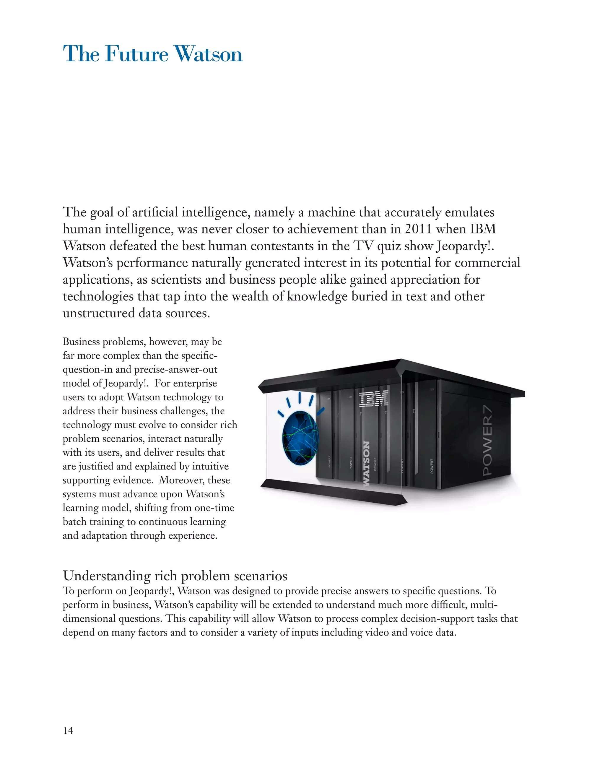The Future Watson




The goal of artificial intelligence, namely a machine that accurately emulates
human intelligence, was never closer to achievement than in 2011 when IBM
Watson defeated the best human contestants in the TV quiz show Jeopardy!.
Watson’s performance naturally generated interest in its potential for commercial
applications, as scientists and business people alike gained appreciation for
technologies that tap into the wealth of knowledge buried in text and other
unstructured data sources.

Business problems, however, may be
far more complex than the specific-
question-in and precise-answer-out
model of Jeopardy!. For enterprise
users to adopt Watson technology to
address their business challenges, the
technology must evolve to consider rich
problem scenarios, interact naturally
with its users, and deliver results that
are justified and explained by intuitive
supporting evidence. Moreover, these
systems must advance upon Watson’s
learning model, shifting from one-time
batch training to continuous learning
and adaptation through experience.



Understanding rich problem scenarios
To perform on Jeopardy!, Watson was designed to provide precise answers to specific questions. To
perform in business, Watson’s capability will be extended to understand much more difficult, multi-
dimensional questions. This capability will allow Watson to process complex decision-support tasks that
depend on many factors and to consider a variety of inputs including video and voice data.




14
 