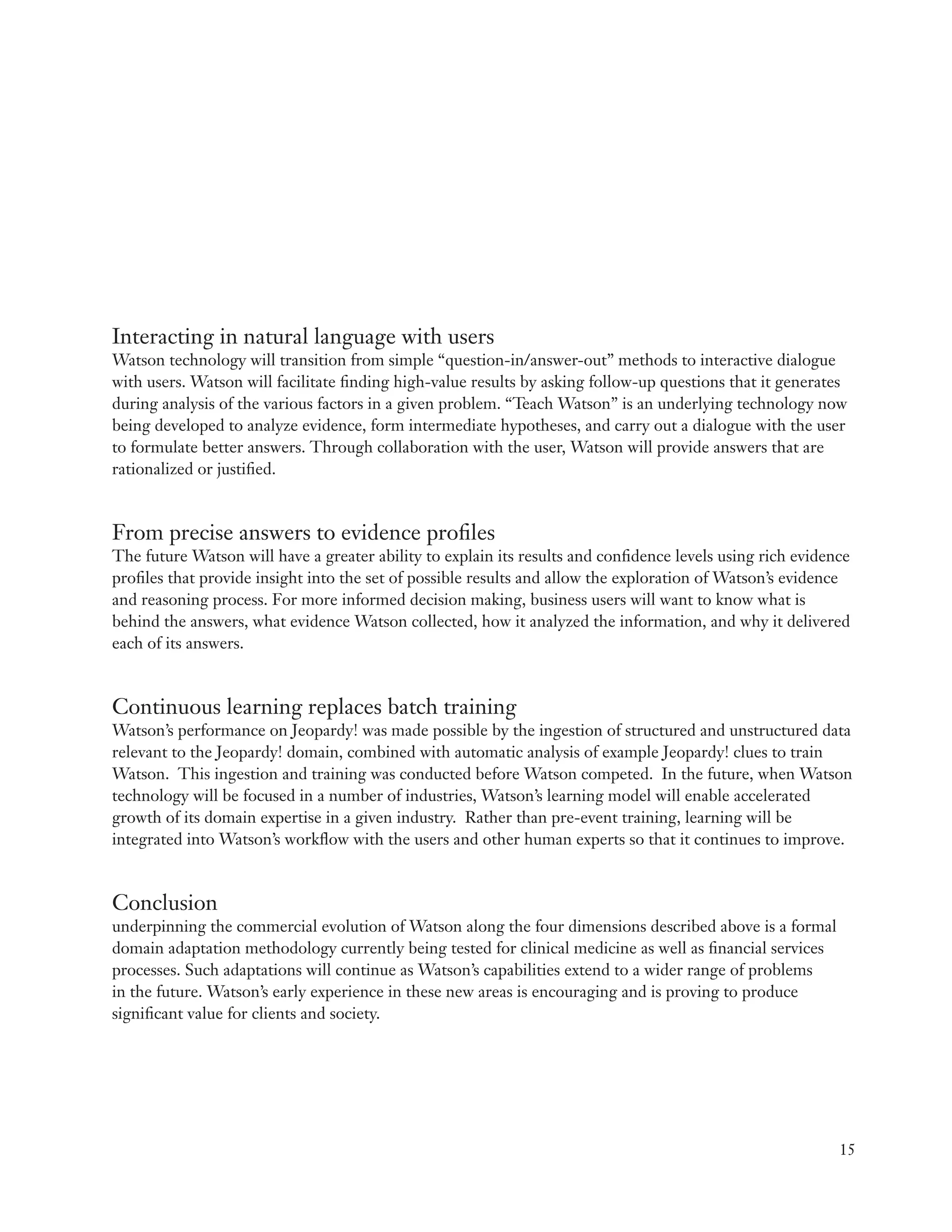 Interacting in natural language with users
Watson technology will transition from simple “question-in/answer-out” methods to interactive dialogue
with users. Watson will facilitate finding high-value results by asking follow-up questions that it generates
during analysis of the various factors in a given problem. “Teach Watson” is an underlying technology now
being developed to analyze evidence, form intermediate hypotheses, and carry out a dialogue with the user
to formulate better answers. Through collaboration with the user, Watson will provide answers that are
rationalized or justified.



From precise answers to evidence profiles
The future Watson will have a greater ability to explain its results and confidence levels using rich evidence
profiles that provide insight into the set of possible results and allow the exploration of Watson’s evidence
and reasoning process. For more informed decision making, business users will want to know what is
behind the answers, what evidence Watson collected, how it analyzed the information, and why it delivered
each of its answers.



Continuous learning replaces batch training
Watson’s performance on Jeopardy! was made possible by the ingestion of structured and unstructured data
relevant to the Jeopardy! domain, combined with automatic analysis of example Jeopardy! clues to train
Watson. This ingestion and training was conducted before Watson competed. In the future, when Watson
technology will be focused in a number of industries, Watson’s learning model will enable accelerated
growth of its domain expertise in a given industry. Rather than pre-event training, learning will be
integrated into Watson’s workflow with the users and other human experts so that it continues to improve.



Conclusion
underpinning the commercial evolution of Watson along the four dimensions described above is a formal
domain adaptation methodology currently being tested for clinical medicine as well as financial services
processes. Such adaptations will continue as Watson’s capabilities extend to a wider range of problems
in the future. Watson’s early experience in these new areas is encouraging and is proving to produce
significant value for clients and society.




                                                                                                            15
 