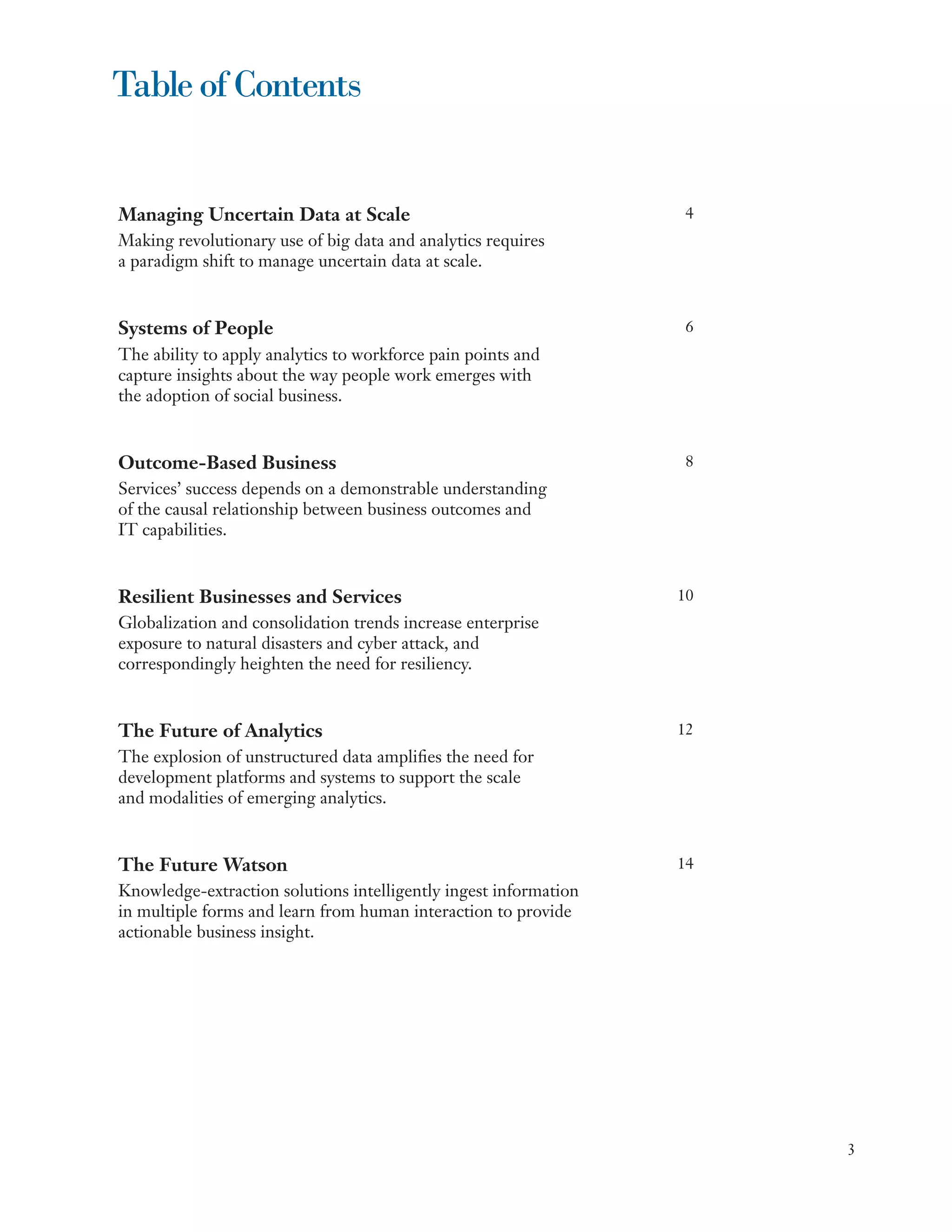 Table of Contents


Managing Uncertain Data at Scale	                                 4
Making revolutionary use of big data and analytics requires
a paradigm shift to manage uncertain data at scale.


Systems of People                                                 6
The ability to apply analytics to workforce pain points and
capture insights about the way people work emerges with
the adoption of social business.


Outcome-Based Business                                            8
Services’ success depends on a demonstrable understanding
of the causal relationship between business outcomes and
IT capabilities.


Resilient Businesses and Services                                 10
Globalization and consolidation trends increase enterprise
exposure to natural disasters and cyber attack, and
correspondingly heighten the need for resiliency. 	


The Future of Analytics                                           12
The explosion of unstructured data amplifies the need for
development platforms and systems to support the scale
and modalities of emerging analytics.


The Future Watson                                                 14
Knowledge-extraction solutions intelligently ingest information
in multiple forms and learn from human interaction to provide
actionable business insight.




                                                                       3
 