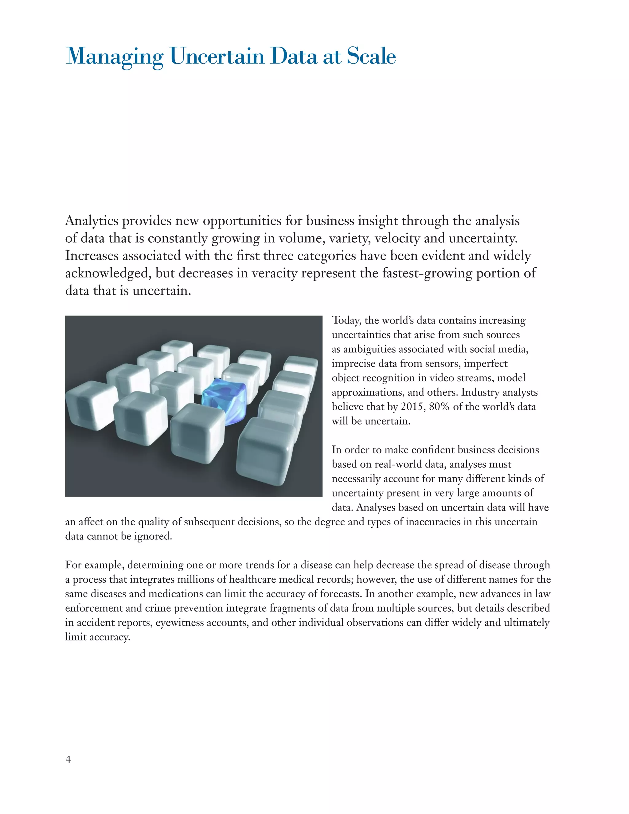 Managing Uncertain Data at Scale




Analytics provides new opportunities for business insight through the analysis
of data that is constantly growing in volume, variety, velocity and uncertainty.
Increases associated with the first three categories have been evident and widely
acknowledged, but decreases in veracity represent the fastest-growing portion of
data that is uncertain.

                                                           Today, the world’s data contains increasing
                                                           uncertainties that arise from such sources
                                                           as ambiguities associated with social media,
                                                           imprecise data from sensors, imperfect
                                                           object recognition in video streams, model
                                                           approximations, and others. Industry analysts
                                                           believe that by 2015, 80% of the world’s data
                                                           will be uncertain.

                                                            In order to make confident business decisions
                                                            based on real-world data, analyses must
                                                            necessarily account for many different kinds of
                                                            uncertainty present in very large amounts of
                                                            data. Analyses based on uncertain data will have
an affect on the quality of subsequent decisions, so the degree and types of inaccuracies in this uncertain
data cannot be ignored.

For example, determining one or more trends for a disease can help decrease the spread of disease through
a process that integrates millions of healthcare medical records; however, the use of different names for the
same diseases and medications can limit the accuracy of forecasts. In another example, new advances in law
enforcement and crime prevention integrate fragments of data from multiple sources, but details described
in accident reports, eyewitness accounts, and other individual observations can differ widely and ultimately
limit accuracy.




4
 