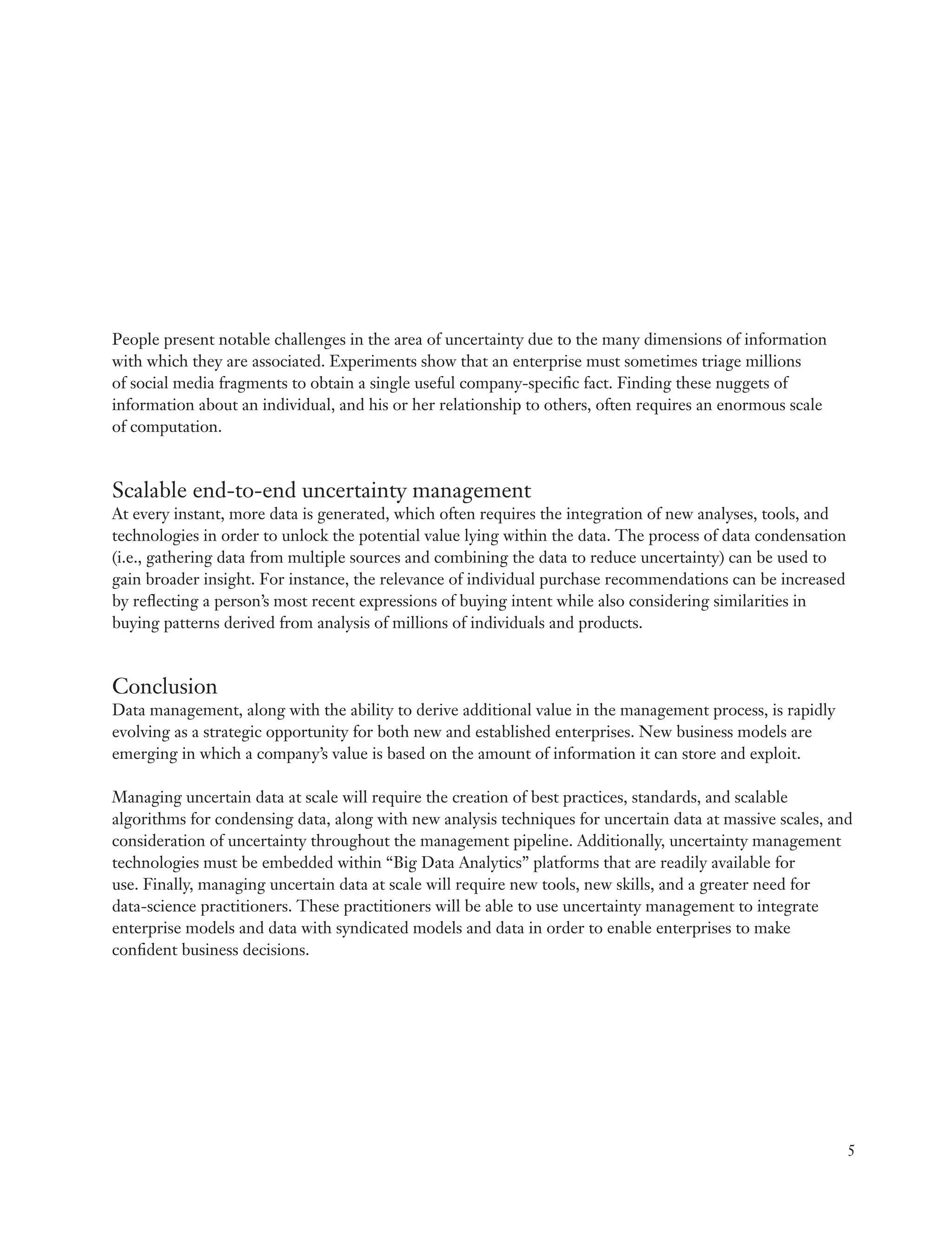 People present notable challenges in the area of uncertainty due to the many dimensions of information
with which they are associated. Experiments show that an enterprise must sometimes triage millions
of social media fragments to obtain a single useful company-specific fact. Finding these nuggets of
information about an individual, and his or her relationship to others, often requires an enormous scale
of computation.



Scalable end-to-end uncertainty management
At every instant, more data is generated, which often requires the integration of new analyses, tools, and
technologies in order to unlock the potential value lying within the data. The process of data condensation
(i.e., gathering data from multiple sources and combining the data to reduce uncertainty) can be used to
gain broader insight. For instance, the relevance of individual purchase recommendations can be increased
by reflecting a person’s most recent expressions of buying intent while also considering similarities in
buying patterns derived from analysis of millions of individuals and products.



Conclusion
Data management, along with the ability to derive additional value in the management process, is rapidly
evolving as a strategic opportunity for both new and established enterprises. New business models are
emerging in which a company’s value is based on the amount of information it can store and exploit.

Managing uncertain data at scale will require the creation of best practices, standards, and scalable
algorithms for condensing data, along with new analysis techniques for uncertain data at massive scales, and
consideration of uncertainty throughout the management pipeline. Additionally, uncertainty management
technologies must be embedded within “Big Data Analytics” platforms that are readily available for
use. Finally, managing uncertain data at scale will require new tools, new skills, and a greater need for
data-science practitioners. These practitioners will be able to use uncertainty management to integrate
enterprise models and data with syndicated models and data in order to enable enterprises to make
confident business decisions.




                                                                                                              5
 