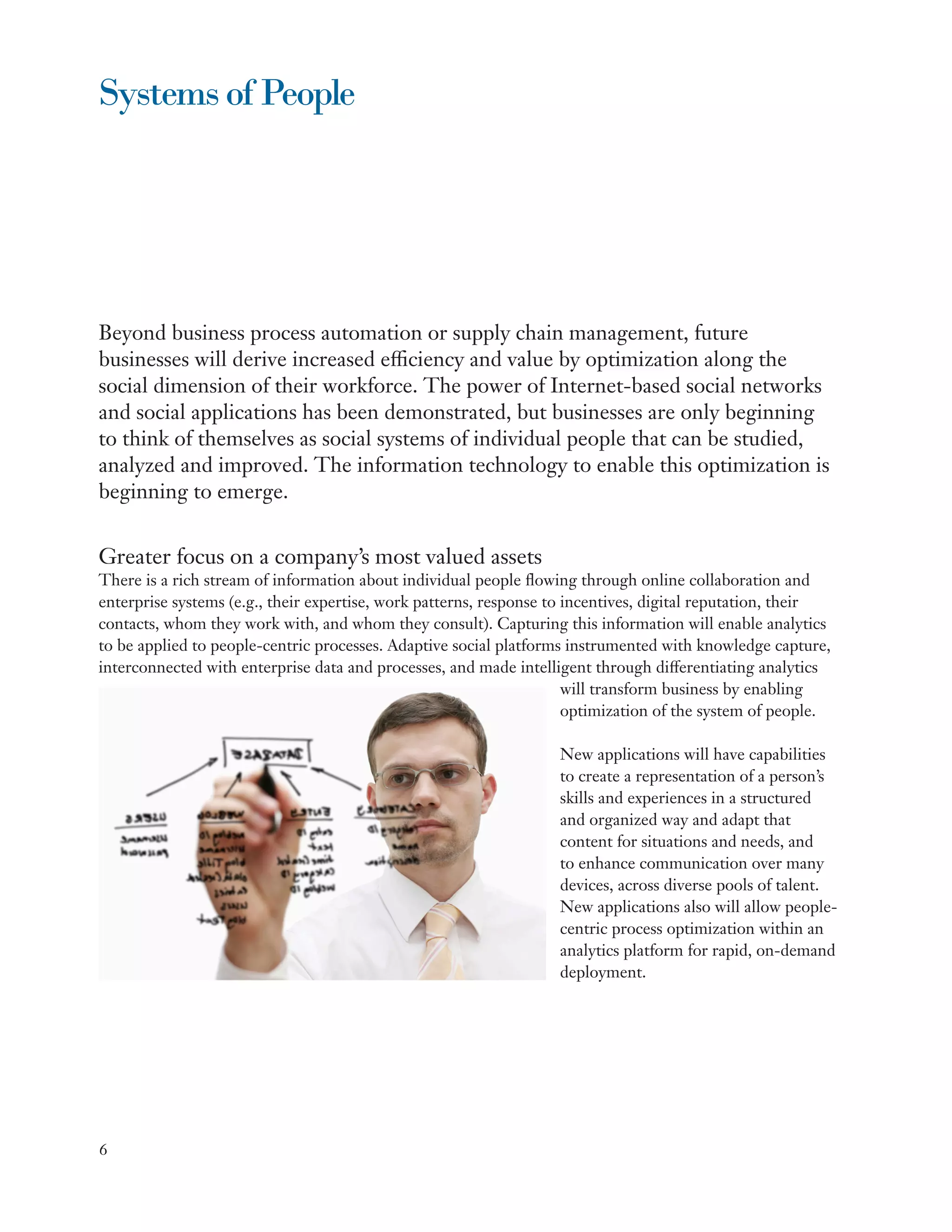 Systems of People




Beyond business process automation or supply chain management, future
businesses will derive increased efficiency and value by optimization along the
social dimension of their workforce. The power of Internet-based social networks
and social applications has been demonstrated, but businesses are only beginning
to think of themselves as social systems of individual people that can be studied,
analyzed and improved. The information technology to enable this optimization is
beginning to emerge.


Greater focus on a company’s most valued assets
There is a rich stream of information about individual people flowing through online collaboration and
enterprise systems (e.g., their expertise, work patterns, response to incentives, digital reputation, their
contacts, whom they work with, and whom they consult). Capturing this information will enable analytics
to be applied to people-centric processes. Adaptive social platforms instrumented with knowledge capture,
interconnected with enterprise data and processes, and made intelligent through differentiating analytics
                                                                      will transform business by enabling
                                                                      optimization of the system of people.

                                                                   New applications will have capabilities
                                                                   to create a representation of a person’s
                                                                   skills and experiences in a structured
                                                                   and organized way and adapt that
                                                                   content for situations and needs, and
                                                                   to enhance communication over many
                                                                   devices, across diverse pools of talent.
                                                                   New applications also will allow people-
                                                                   centric process optimization within an
                                                                   analytics platform for rapid, on-demand
                                                                   deployment.




6
 