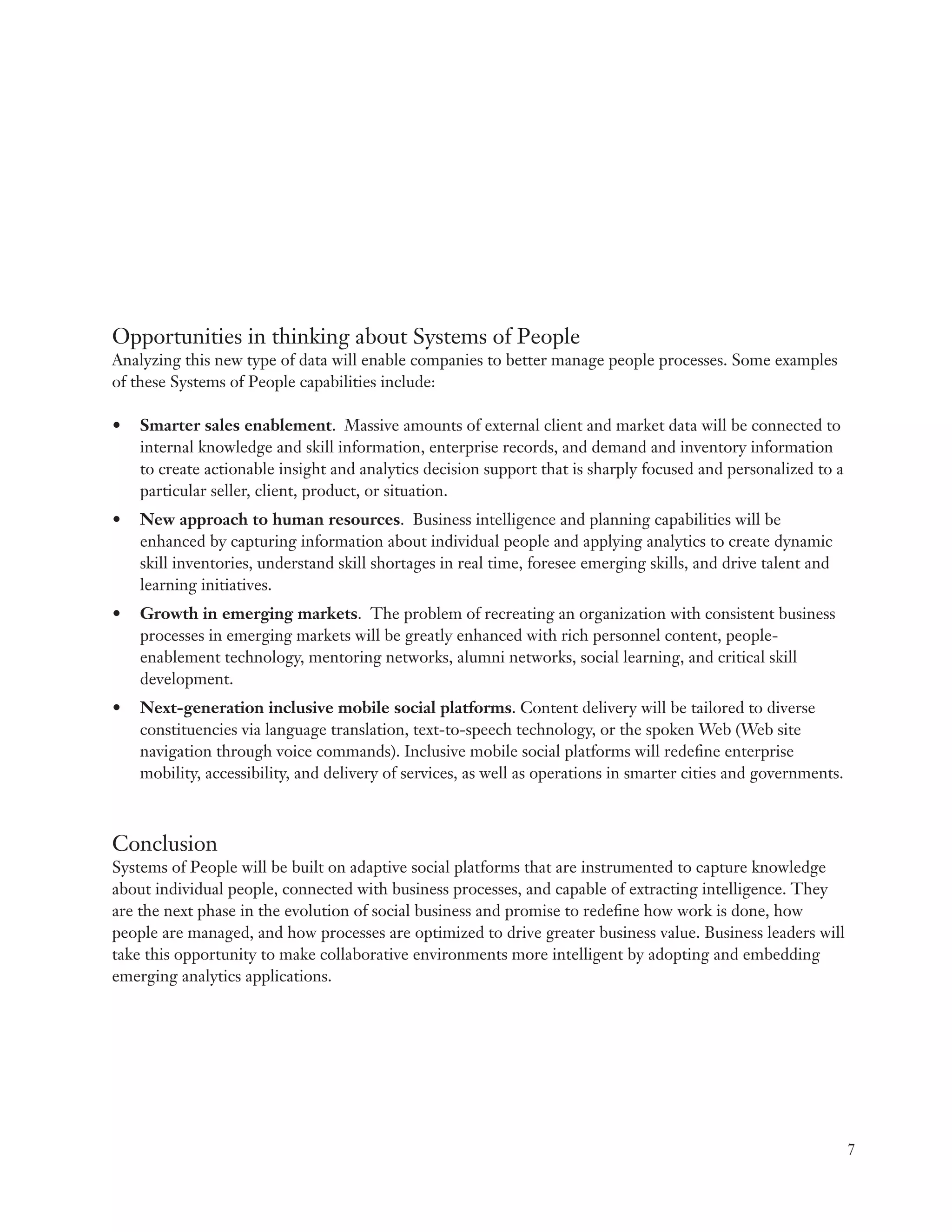 Opportunities in thinking about Systems of People
Analyzing this new type of data will enable companies to better manage people processes. Some examples
of these Systems of People capabilities include:

•	 Smarter sales enablement. Massive amounts of external client and market data will be connected to
   internal knowledge and skill information, enterprise records, and demand and inventory information
   to create actionable insight and analytics decision support that is sharply focused and personalized to a
   particular seller, client, product, or situation.
•	 New approach to human resources. Business intelligence and planning capabilities will be
   enhanced by capturing information about individual people and applying analytics to create dynamic
   skill inventories, understand skill shortages in real time, foresee emerging skills, and drive talent and
   learning initiatives.
•	 Growth in emerging markets. The problem of recreating an organization with consistent business
   processes in emerging markets will be greatly enhanced with rich personnel content, people-
   enablement technology, mentoring networks, alumni networks, social learning, and critical skill
   development.
•	 Next-generation inclusive mobile social platforms. Content delivery will be tailored to diverse
   constituencies via language translation, text-to-speech technology, or the spoken Web (Web site
   navigation through voice commands). Inclusive mobile social platforms will redefine enterprise
   mobility, accessibility, and delivery of services, as well as operations in smarter cities and governments.



Conclusion
Systems of People will be built on adaptive social platforms that are instrumented to capture knowledge
about individual people, connected with business processes, and capable of extracting intelligence. They
are the next phase in the evolution of social business and promise to redefine how work is done, how
people are managed, and how processes are optimized to drive greater business value. Business leaders will
take this opportunity to make collaborative environments more intelligent by adopting and embedding
emerging analytics applications.




                                                                                                                 7
 