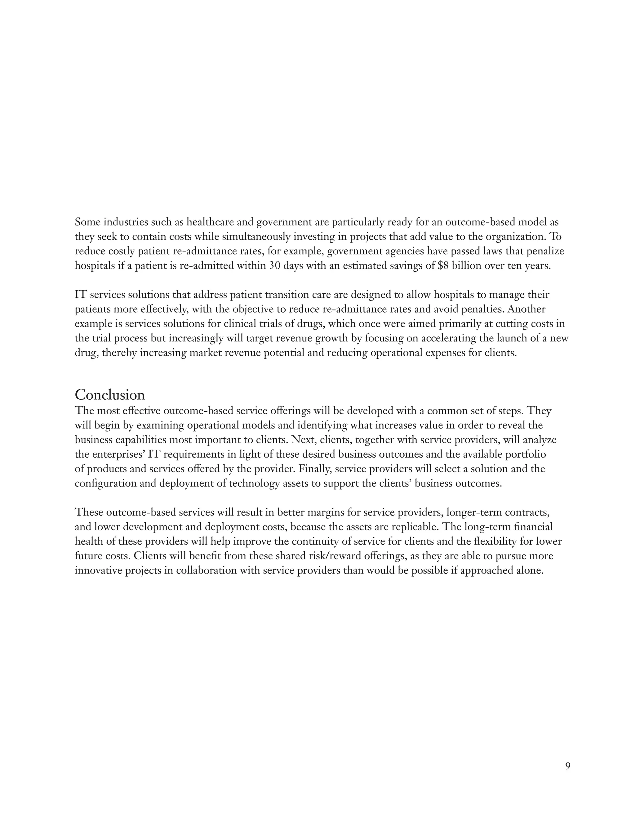 Some industries such as healthcare and government are particularly ready for an outcome-based model as
they seek to contain costs while simultaneously investing in projects that add value to the organization. To
reduce costly patient re-admittance rates, for example, government agencies have passed laws that penalize
hospitals if a patient is re-admitted within 30 days with an estimated savings of $8 billion over ten years.

IT services solutions that address patient transition care are designed to allow hospitals to manage their
patients more effectively, with the objective to reduce re-admittance rates and avoid penalties. Another
example is services solutions for clinical trials of drugs, which once were aimed primarily at cutting costs in
the trial process but increasingly will target revenue growth by focusing on accelerating the launch of a new
drug, thereby increasing market revenue potential and reducing operational expenses for clients.



Conclusion
The most effective outcome-based service offerings will be developed with a common set of steps. They
will begin by examining operational models and identifying what increases value in order to reveal the
business capabilities most important to clients. Next, clients, together with service providers, will analyze
the enterprises’ IT requirements in light of these desired business outcomes and the available portfolio
of products and services offered by the provider. Finally, service providers will select a solution and the
configuration and deployment of technology assets to support the clients’ business outcomes.

These outcome-based services will result in better margins for service providers, longer-term contracts,
and lower development and deployment costs, because the assets are replicable. The long-term financial
health of these providers will help improve the continuity of service for clients and the flexibility for lower
future costs. Clients will benefit from these shared risk/reward offerings, as they are able to pursue more
innovative projects in collaboration with service providers than would be possible if approached alone.




                                                                                                                  9
 