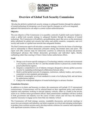 Overview of Global Tech Security Commission
Mission
Develop the definitive global tech security strategy to safeguard freedom through the adoption
of trusted technology by designing a set of sector specific strategies as well as an integrated
approach that democracies can adopt to counter techno-authoritarianism.
Objective
The core objective of the Commission is to assemble a network of global multi-sector leaders to
create a global tech security strategy to safeguard freedom through the adoption of trusted
technology. The Commission will publish a groundbreaking report that serves as the preeminent
policy playbook for global tech security that rallies and unifies countries, companies, and civil
society and results in a global trust network that safeguards freedom.
The final Commission report will articulate a common strategic vision for the future of technology
and its relationship to liberal democratic principles among like-minded states and actors. The
report will offer concrete steps for democratic countries to collectively develop and promote
technological advances that bolster democratic governance and individual rights, thereby
outflanking rather than reacting to China’s future techno-authoritarian efforts.
Goals
1. Design a set of sector specific strategies in 12 technology industry verticals and recommend
a set of policy actions for the U.S. and like-minded nations to proactively counter threats
posed authoritarian regimes.
2. Integrate a comprehensive set of industry strategies designed to advance global economic
security by expanding technological collaboration between allies.
3. Build a unified global network of companies, institutions, industry leaders, and countries,
committed to trust standards and principles.
4. Establish a meaningful set of trust standards to create a level playing field, and end abuse
by authoritarian regimes.
5. Catalyze the widespread adoption of trusted technologies to advance freedom
Commission Structure
In addition to co-chairs and honorary co-chairs, the commission will include 12-15 international
commissioners. Commissioners will be selected based on their significant policy and technical
expertise and experience working in relevant industry verticals, either as a leader in the private
sector or as a former senior government official. Ideal commissioner candidates will have worked
in both government and industry over the course of their careers and will have the technical
expertise necessary to engage across more than one industry vertical.
The Commission will hold strategy sessions, roundtable discussions, and private meetings to
assess how governments and industries can better cooperate on critical and emerging technologies
to produce more resilient societies and to develop realistic solutions for countries and corporations
with significant economic reliance on China.
 