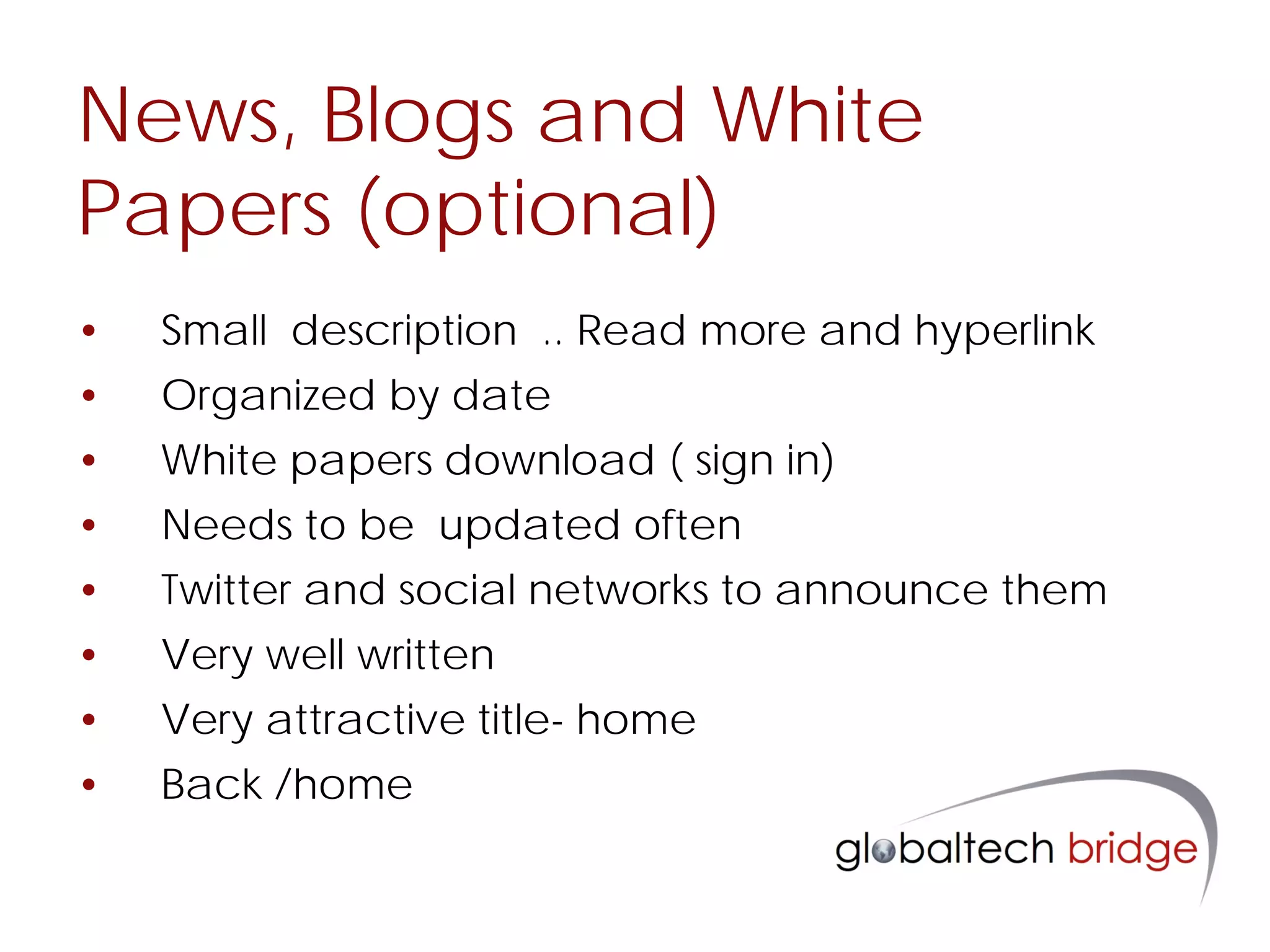 News, Blogs and White
Papers (optional)
•   Small description .. Read more and hyperlink
•   Organized by date
•   White papers download ( sign in)
•   Needs to be updated often
•   Twitter and social networks to announce them
•   Very well written
•   Very attractive title- home
•   Back /home
 