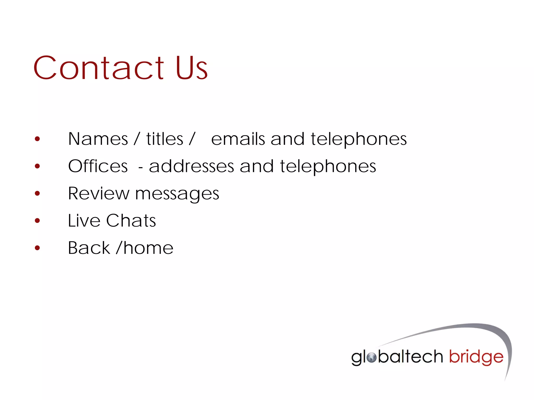 Contact Us

•   Names / titles / emails and telephones
•   Offices - addresses and telephones
•   Review messages
•   Live Chats
•   Back /home
 