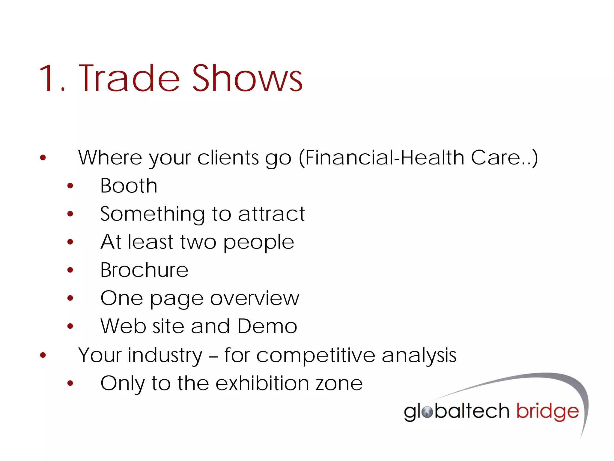 1. Trade Shows
•  Where your clients go (Financial-Health Care..)
  • Booth
  • Something to attract
  • At least two people
  • Brochure
  • One page overview
  • Web site and Demo
• Your industry – for competitive analysis
  • Only to the exhibition zone
 