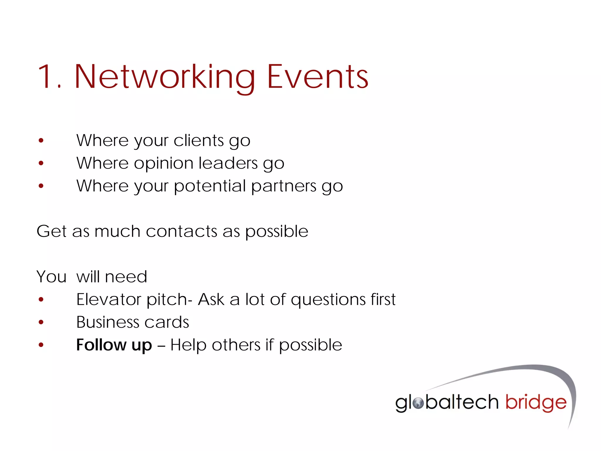 1. Networking Events
•     Where your clients go
•     Where opinion leaders go
•     Where your potential partners go

Get as much contacts as possible

You   will need
•     Elevator pitch- Ask a lot of questions first
•     Business cards
•     Follow up – Help others if possible
 