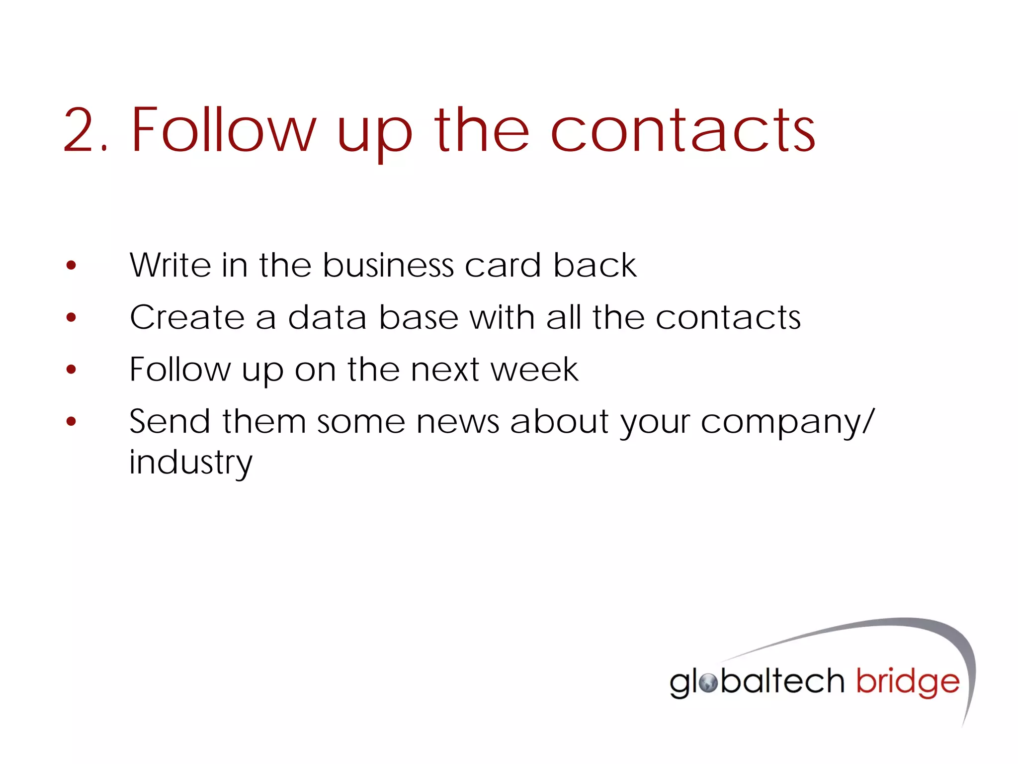 2. Follow up the contacts

•   Write in the business card back
•   Create a data base with all the contacts
•   Follow up on the next week
•   Send them some news about your company/
    industry
 
