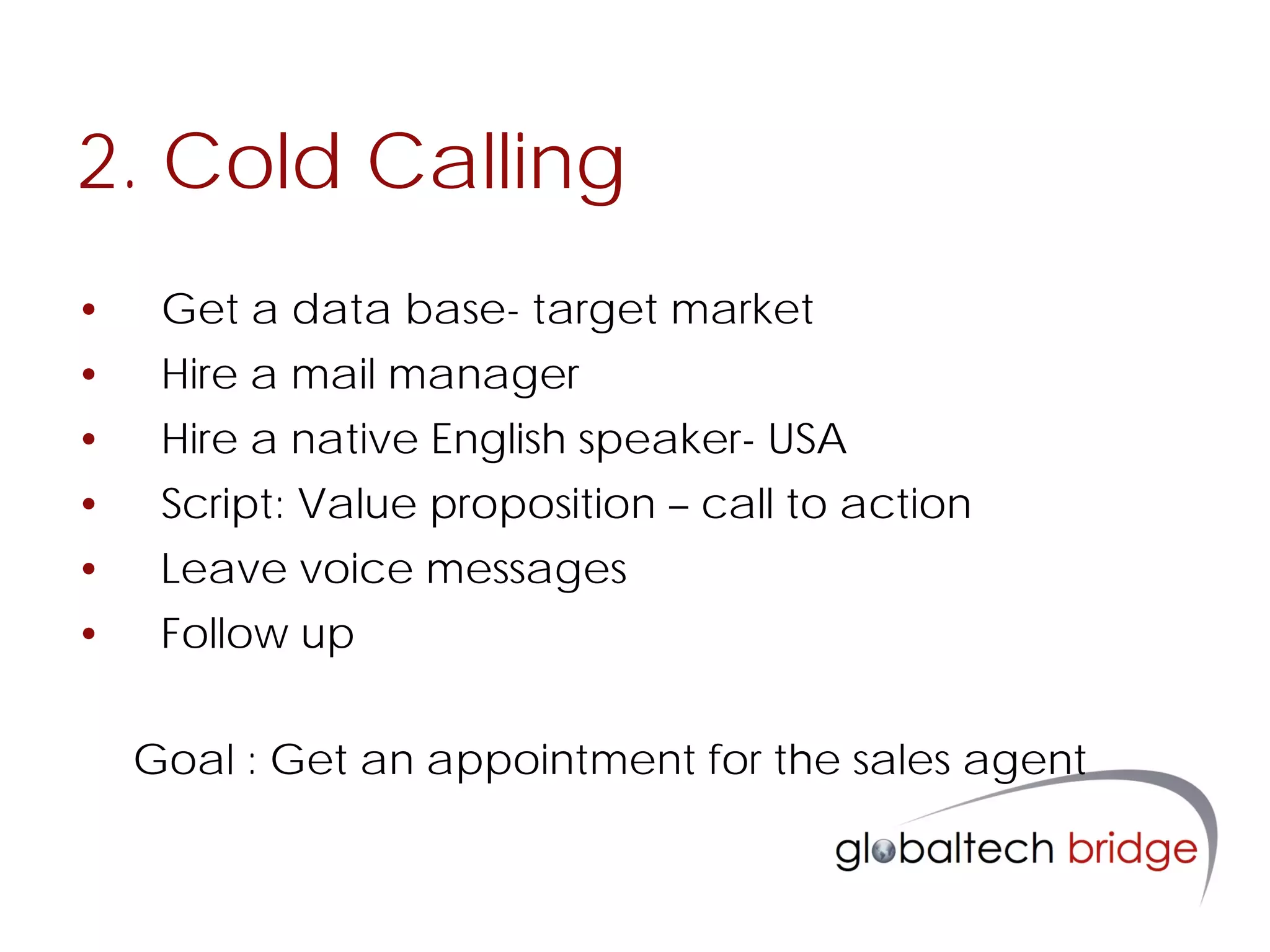 2. Cold Calling
•    Get a data base- target market
•    Hire a mail manager
•    Hire a native English speaker- USA
•    Script: Value proposition – call to action
•    Leave voice messages
•    Follow up

    Goal : Get an appointment for the sales agent
 