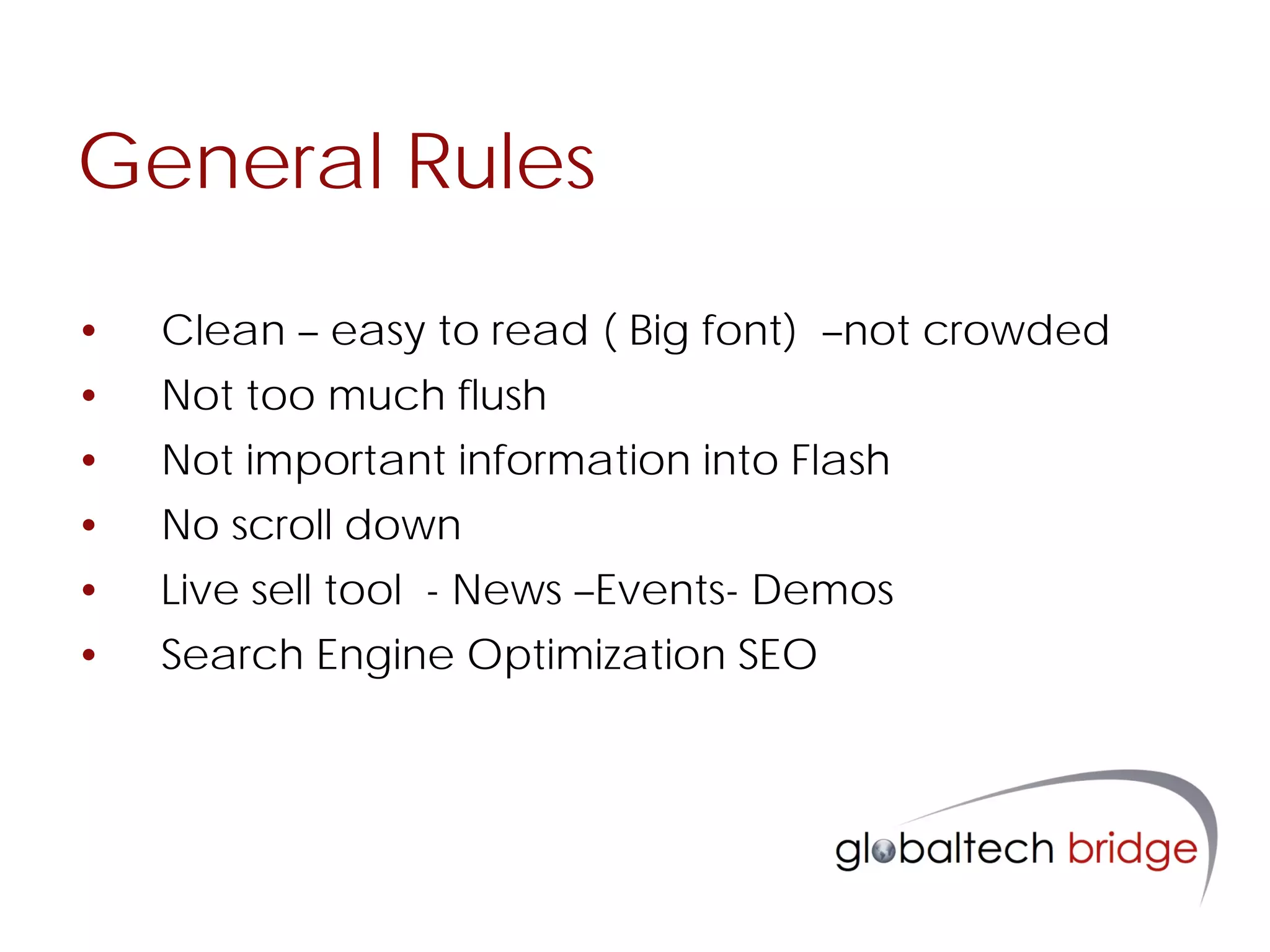 General Rules

•   Clean – easy to read ( Big font) –not crowded
•   Not too much flush
•   Not important information into Flash
•   No scroll down
•   Live sell tool - News –Events- Demos
•   Search Engine Optimization SEO
 