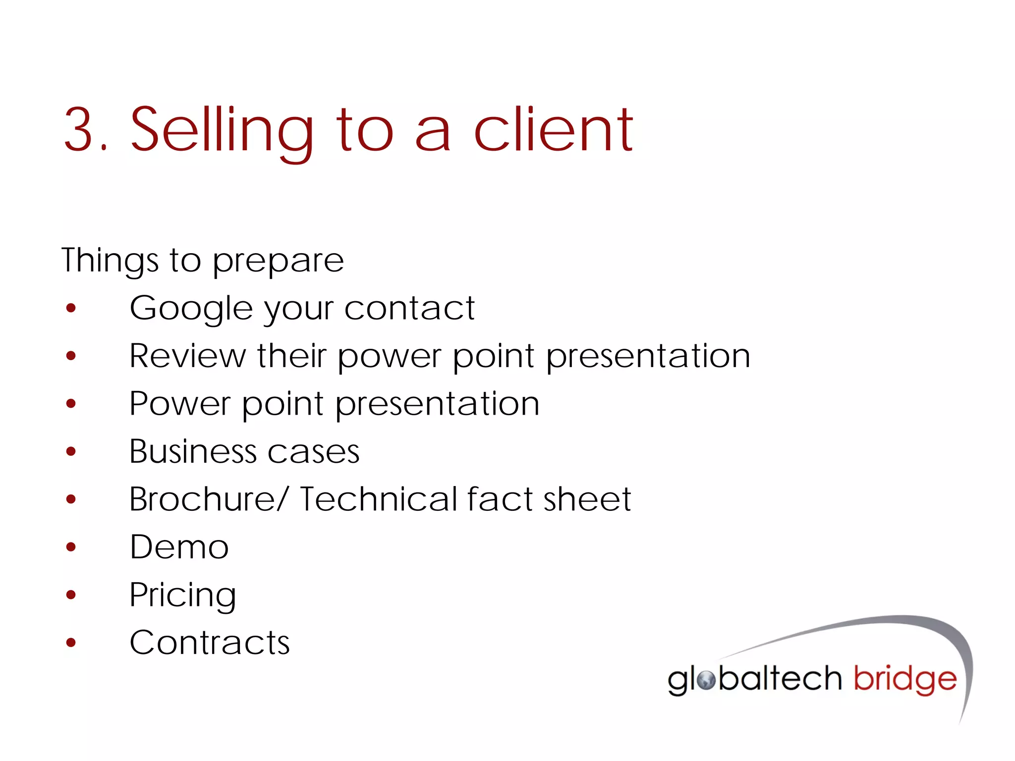 3. Selling to a client
Things to prepare
• Google your contact
• Review their power point presentation
• Power point presentation
• Business cases
• Brochure/ Technical fact sheet
• Demo
• Pricing
• Contracts
 