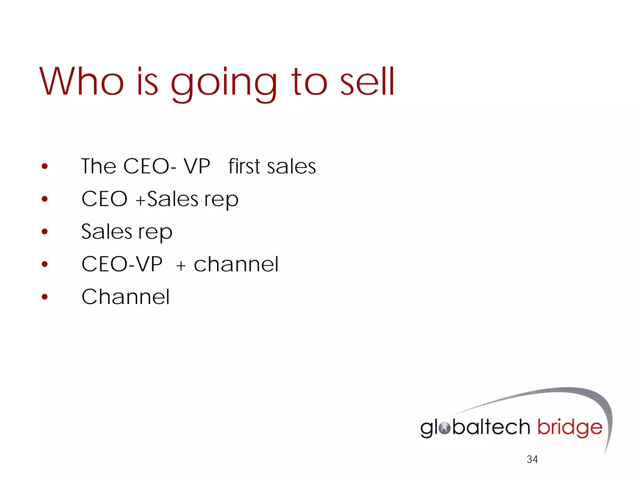 Who is going to sell

•   The CEO- VP first sales
•   CEO +Sales rep
•   Sales rep
•   CEO-VP + channel
•   Channel




                              34
 