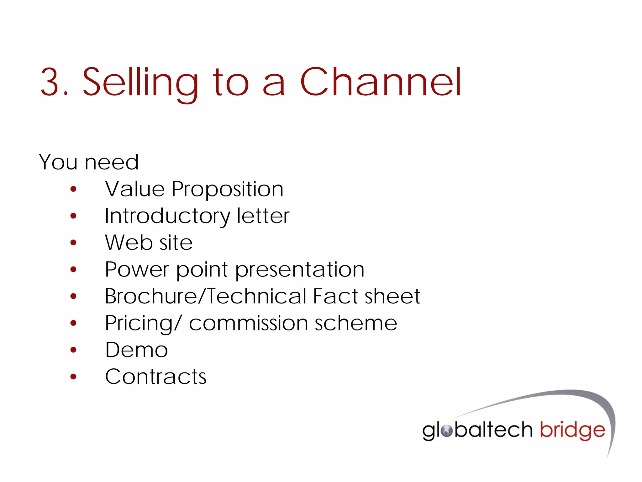 3. Selling to a Channel
You need
  • Value Proposition
  • Introductory letter
  • Web site
  • Power point presentation
  • Brochure/Technical Fact sheet
  • Pricing/ commission scheme
  • Demo
  • Contracts
 