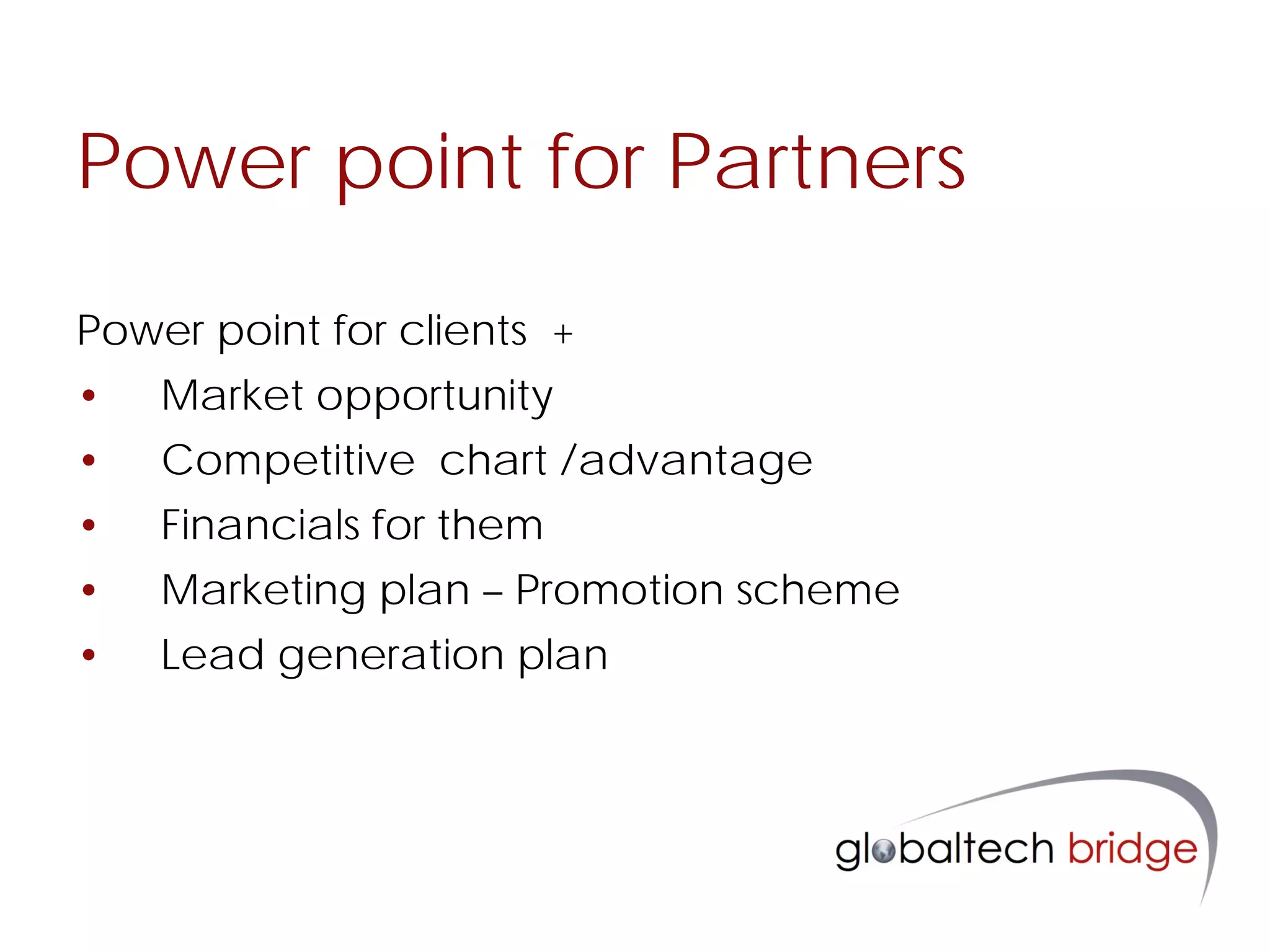 Power point for Partners

Power point for clients +
•   Market opportunity
•   Competitive chart /advantage
•   Financials for them
•   Marketing plan – Promotion scheme
•   Lead generation plan
 
