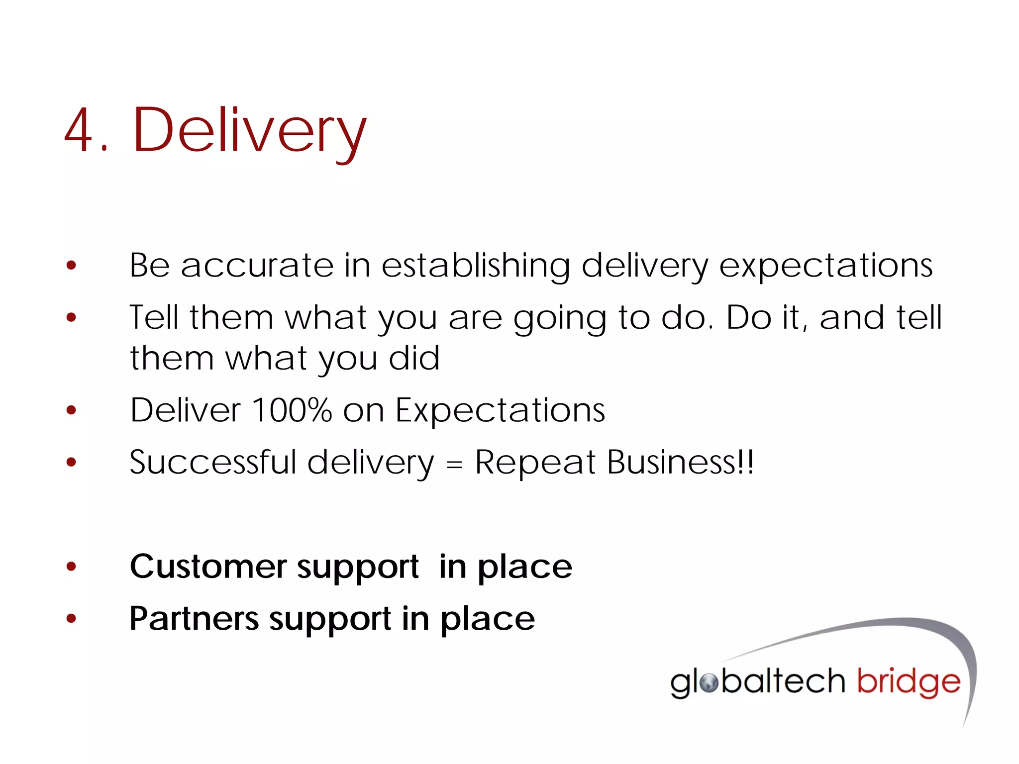4. Delivery

•   Be accurate in establishing delivery expectations
•   Tell them what you are going to do. Do it, and tell
    them what you did
•   Deliver 100% on Expectations
•   Successful delivery = Repeat Business!!


•   Customer support in place
•   Partners support in place
 