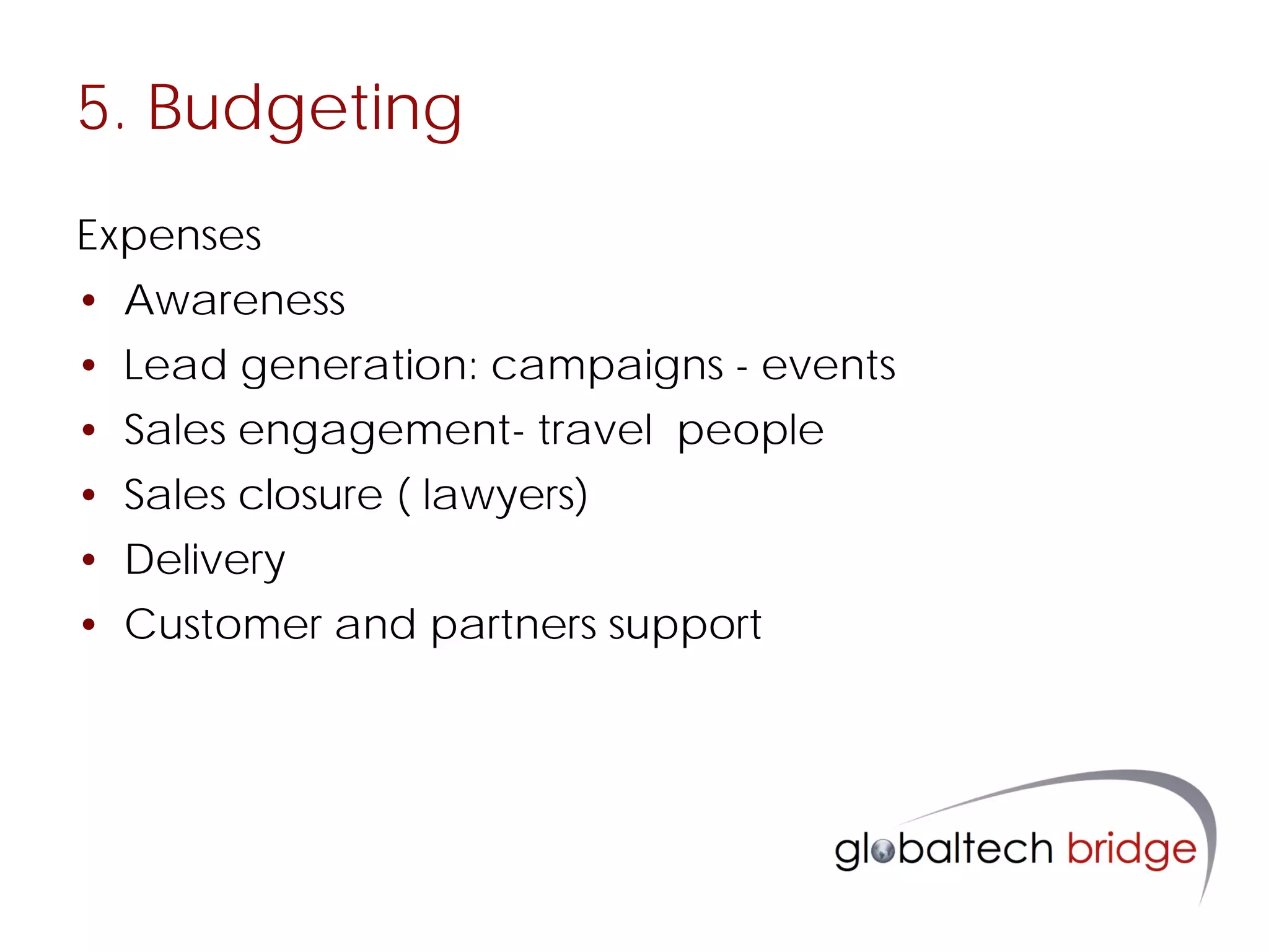 5. Budgeting
Expenses
• Awareness
• Lead generation: campaigns - events
• Sales engagement- travel people
• Sales closure ( lawyers)
• Delivery
• Customer and partners support
 