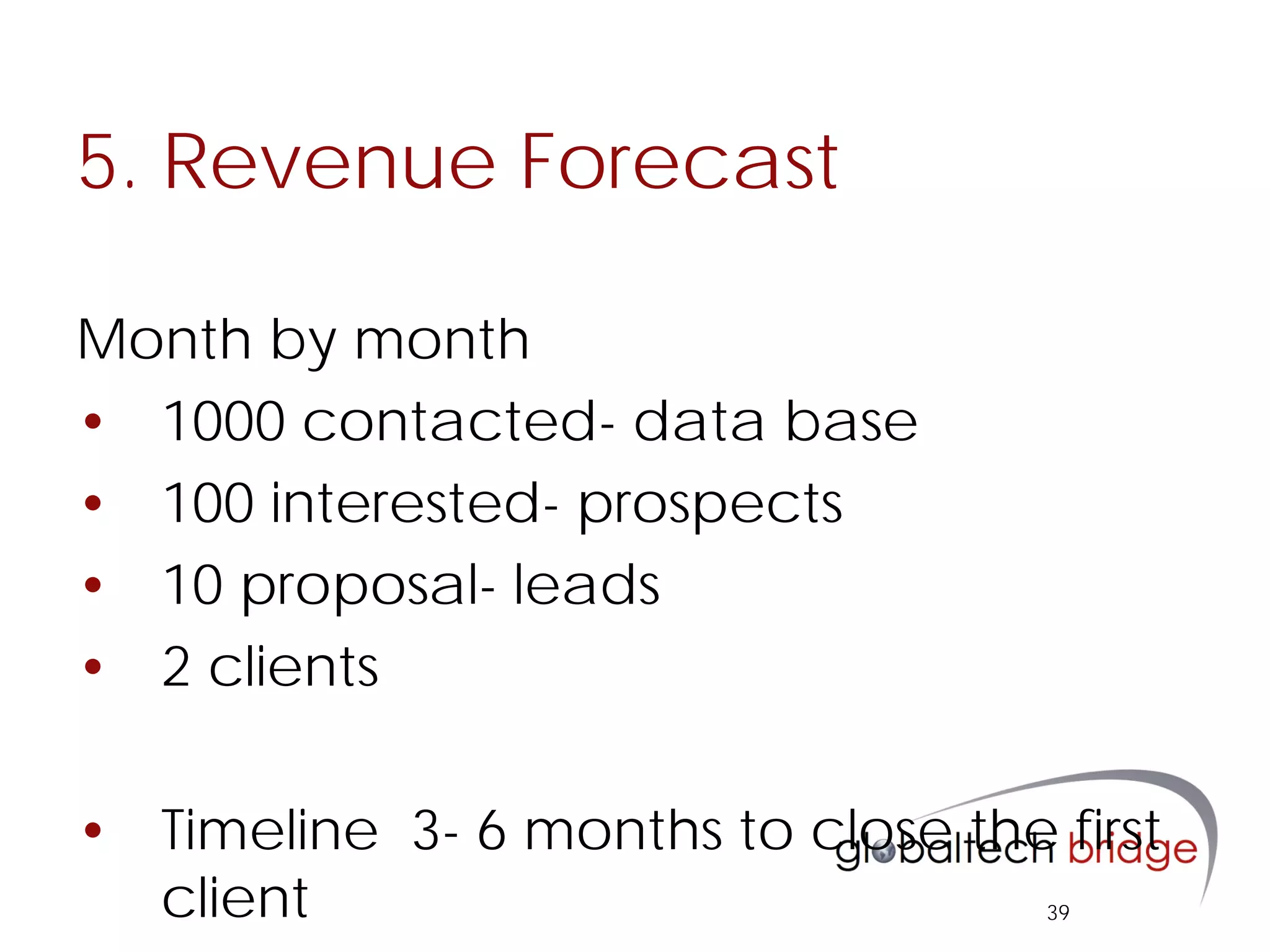 5. Revenue Forecast

Month by month
• 1000 contacted- data base
• 100 interested- prospects
• 10 proposal- leads
• 2 clients

• Timeline 3- 6 months to close the first
  client                            39
 