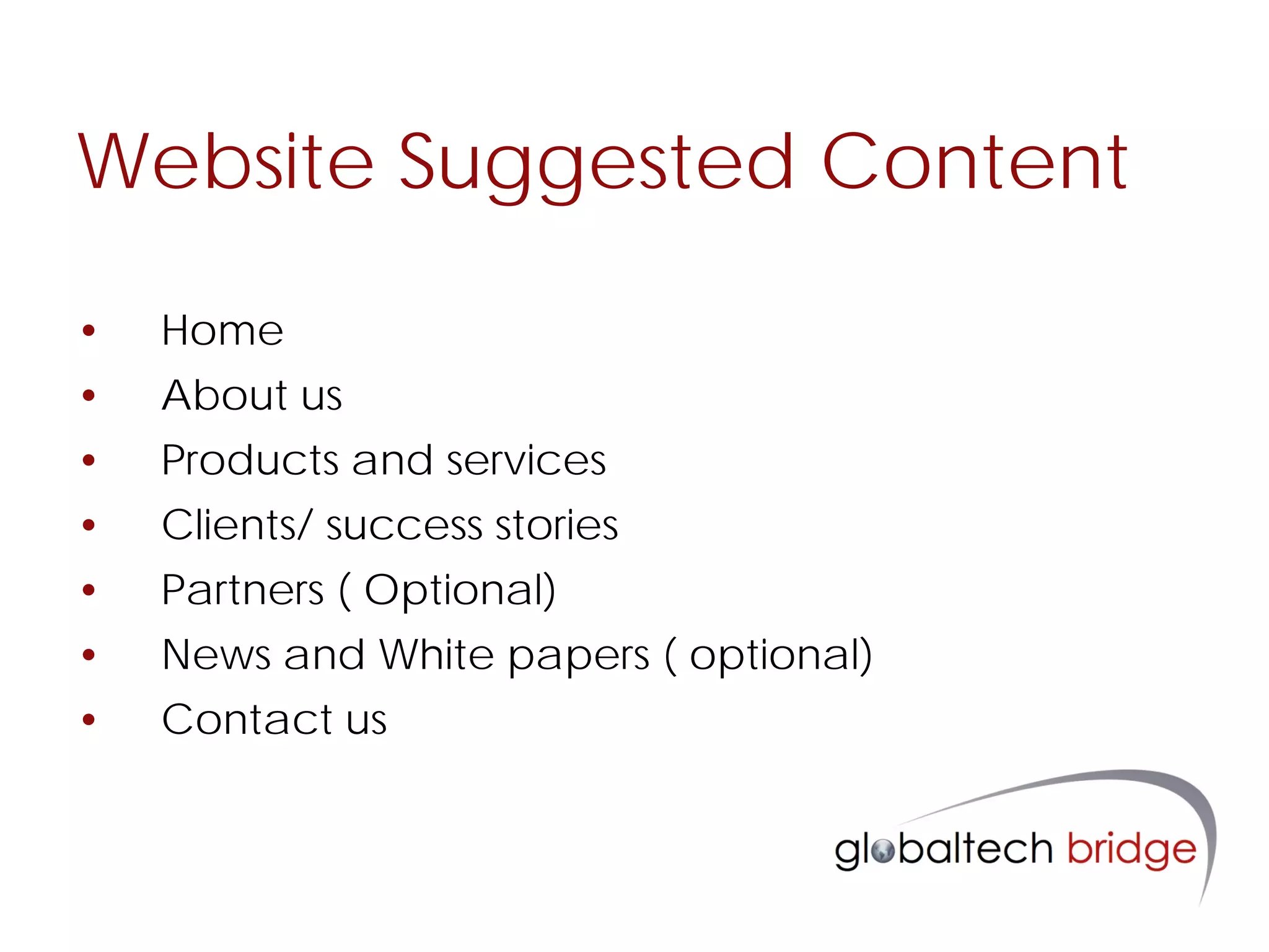 Website Suggested Content

•   Home
•   About us
•   Products and services
•   Clients/ success stories
•   Partners ( Optional)
•   News and White papers ( optional)
•   Contact us
 