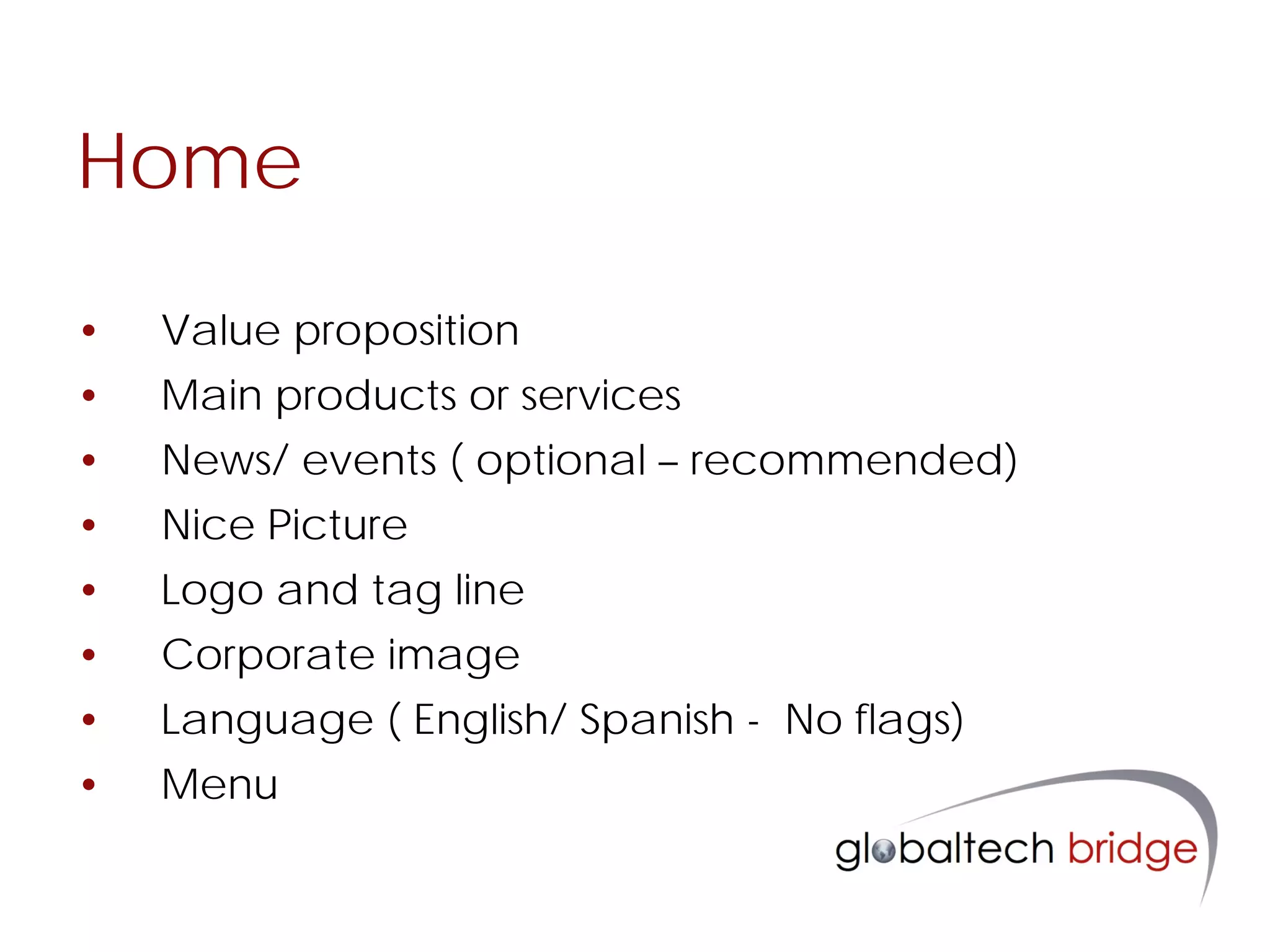 Home

•   Value proposition
•   Main products or services
•   News/ events ( optional – recommended)
•   Nice Picture
•   Logo and tag line
•   Corporate image
•   Language ( English/ Spanish - No flags)
•   Menu
 
