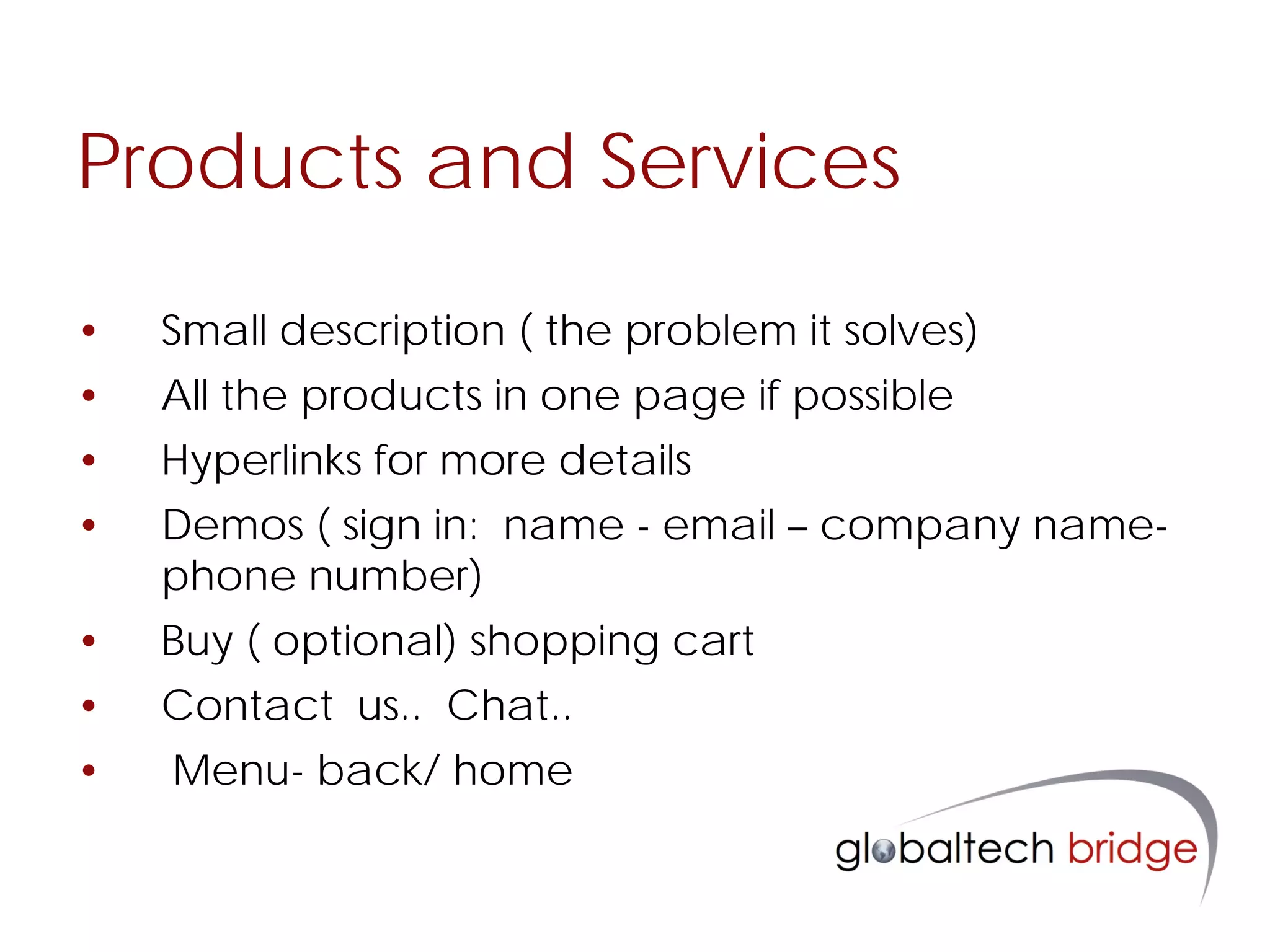 Products and Services

•   Small description ( the problem it solves)
•   All the products in one page if possible
•   Hyperlinks for more details
•   Demos ( sign in: name - email – company name-
    phone number)
•   Buy ( optional) shopping cart
•   Contact us.. Chat..
•   Menu- back/ home
 