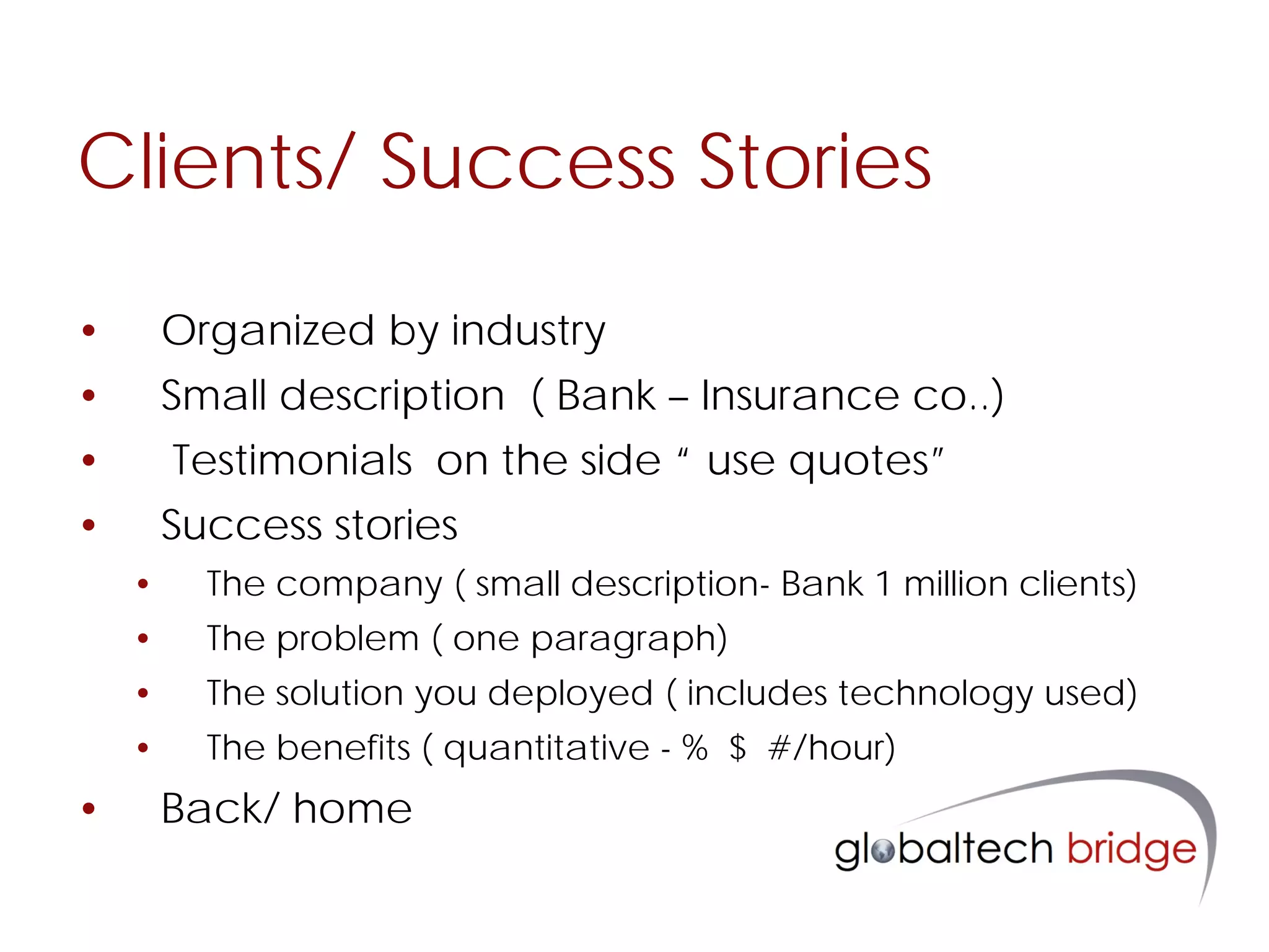 Clients/ Success Stories

•       Organized by industry
•       Small description ( Bank – Insurance co..)
•       Testimonials on the side “ use quotes”
•       Success stories
    •     The company ( small description- Bank 1 million clients)
    •     The problem ( one paragraph)
    •     The solution you deployed ( includes technology used)
    •     The benefits ( quantitative - % $ #/hour)
•       Back/ home
 