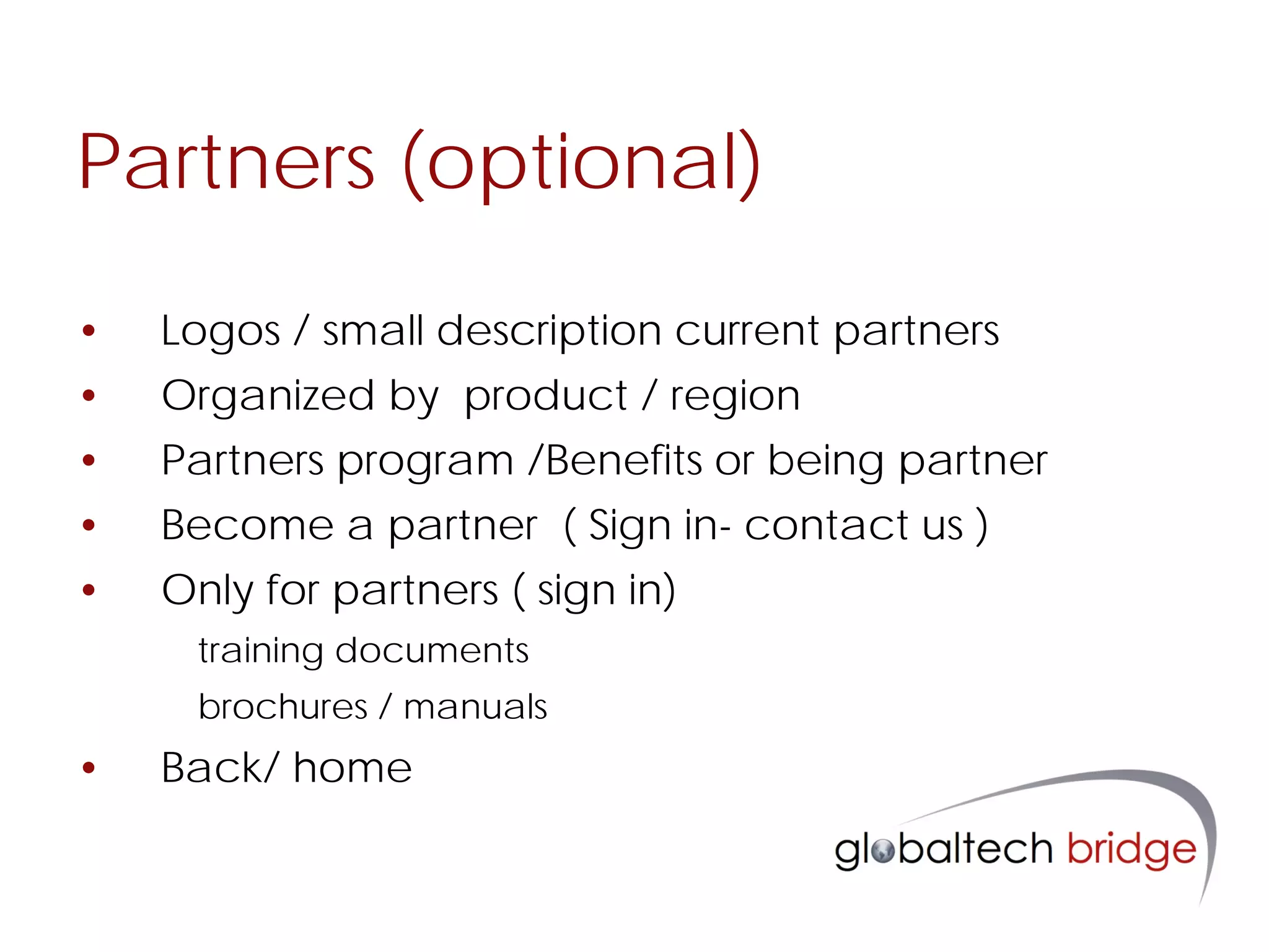 Partners (optional)

•   Logos / small description current partners
•   Organized by product / region
•   Partners program /Benefits or being partner
•   Become a partner ( Sign in- contact us )
•   Only for partners ( sign in)
     training documents
     brochures / manuals
•   Back/ home
 