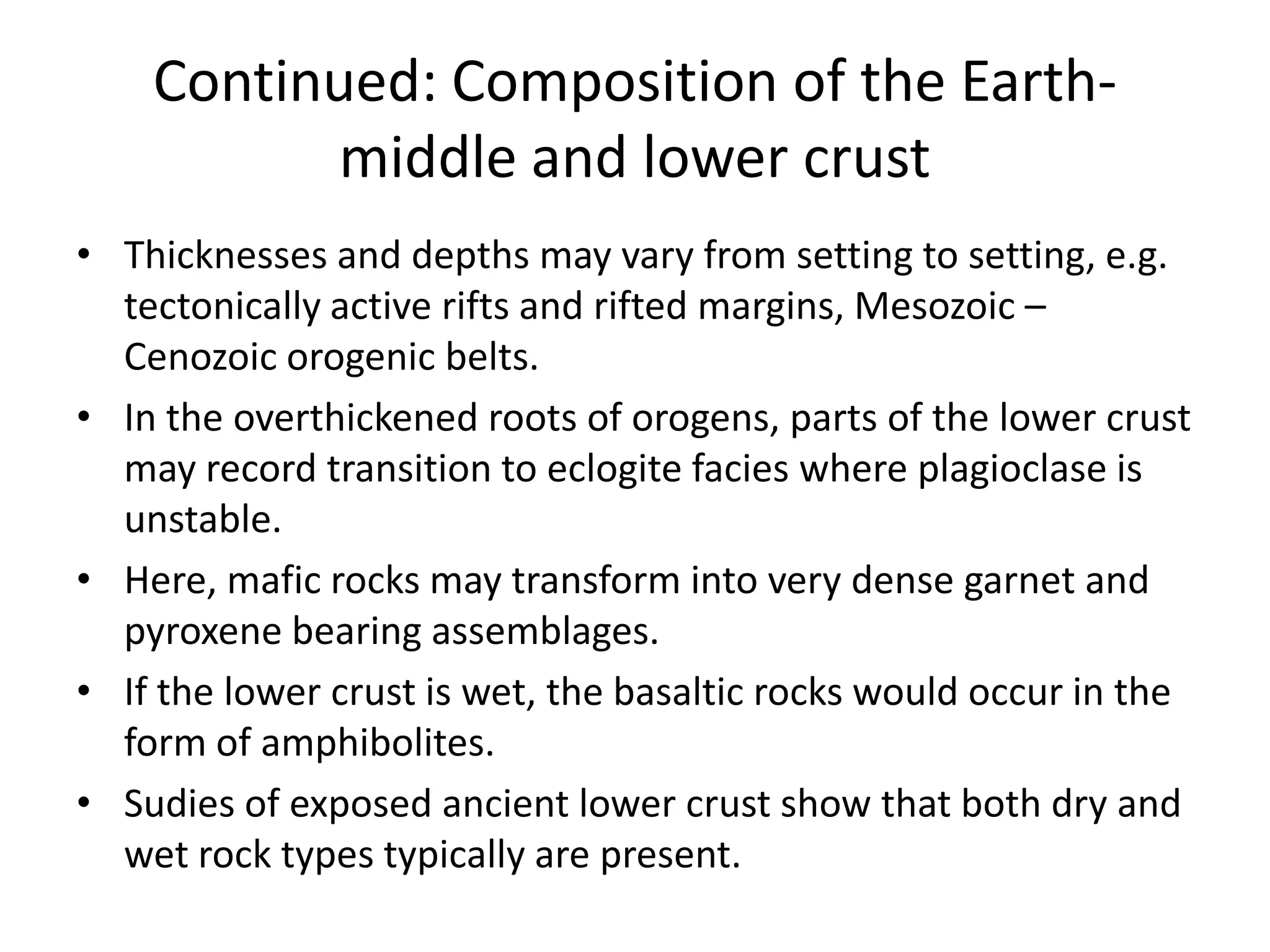 Continued: Composition of the Earthmiddle and lower crust
• Thicknesses and depths may vary from setting to setting, e.g.
tectonically active rifts and rifted margins, Mesozoic –
Cenozoic orogenic belts.
• In the overthickened roots of orogens, parts of the lower crust
may record transition to eclogite facies where plagioclase is
unstable.
• Here, mafic rocks may transform into very dense garnet and
pyroxene bearing assemblages.
• If the lower crust is wet, the basaltic rocks would occur in the
form of amphibolites.
• Sudies of exposed ancient lower crust show that both dry and
wet rock types typically are present.

 