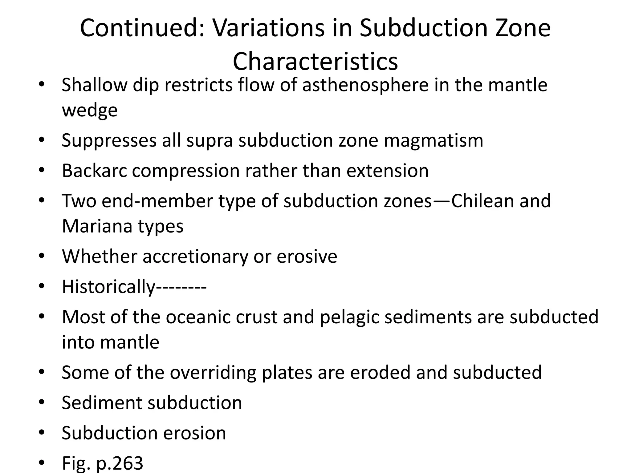 Continued: Variations in Subduction Zone
Characteristics

• Shallow dip restricts flow of asthenosphere in the mantle
wedge
• Suppresses all supra subduction zone magmatism
• Backarc compression rather than extension
• Two end-member type of subduction zones—Chilean and
Mariana types
• Whether accretionary or erosive
• Historically-------• Most of the oceanic crust and pelagic sediments are subducted
into mantle
• Some of the overriding plates are eroded and subducted
• Sediment subduction
• Subduction erosion
• Fig. p.263

 
