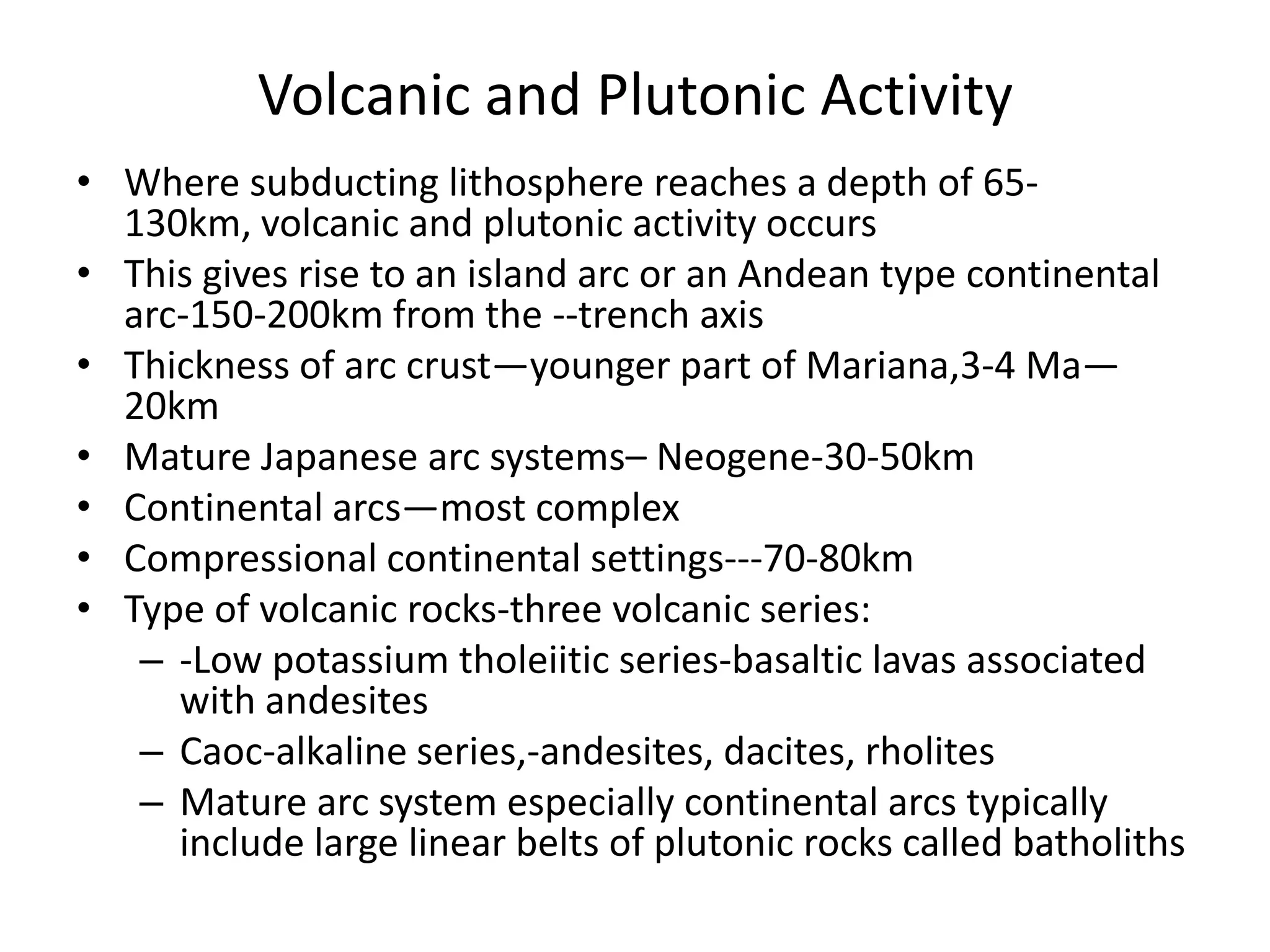 Volcanic and Plutonic Activity
• Where subducting lithosphere reaches a depth of 65130km, volcanic and plutonic activity occurs
• This gives rise to an island arc or an Andean type continental
arc-150-200km from the --trench axis
• Thickness of arc crust—younger part of Mariana,3-4 Ma—
20km
• Mature Japanese arc systems– Neogene-30-50km
• Continental arcs—most complex
• Compressional continental settings---70-80km
• Type of volcanic rocks-three volcanic series:
– -Low potassium tholeiitic series-basaltic lavas associated
with andesites
– Caoc-alkaline series,-andesites, dacites, rholites
– Mature arc system especially continental arcs typically
include large linear belts of plutonic rocks called batholiths

 