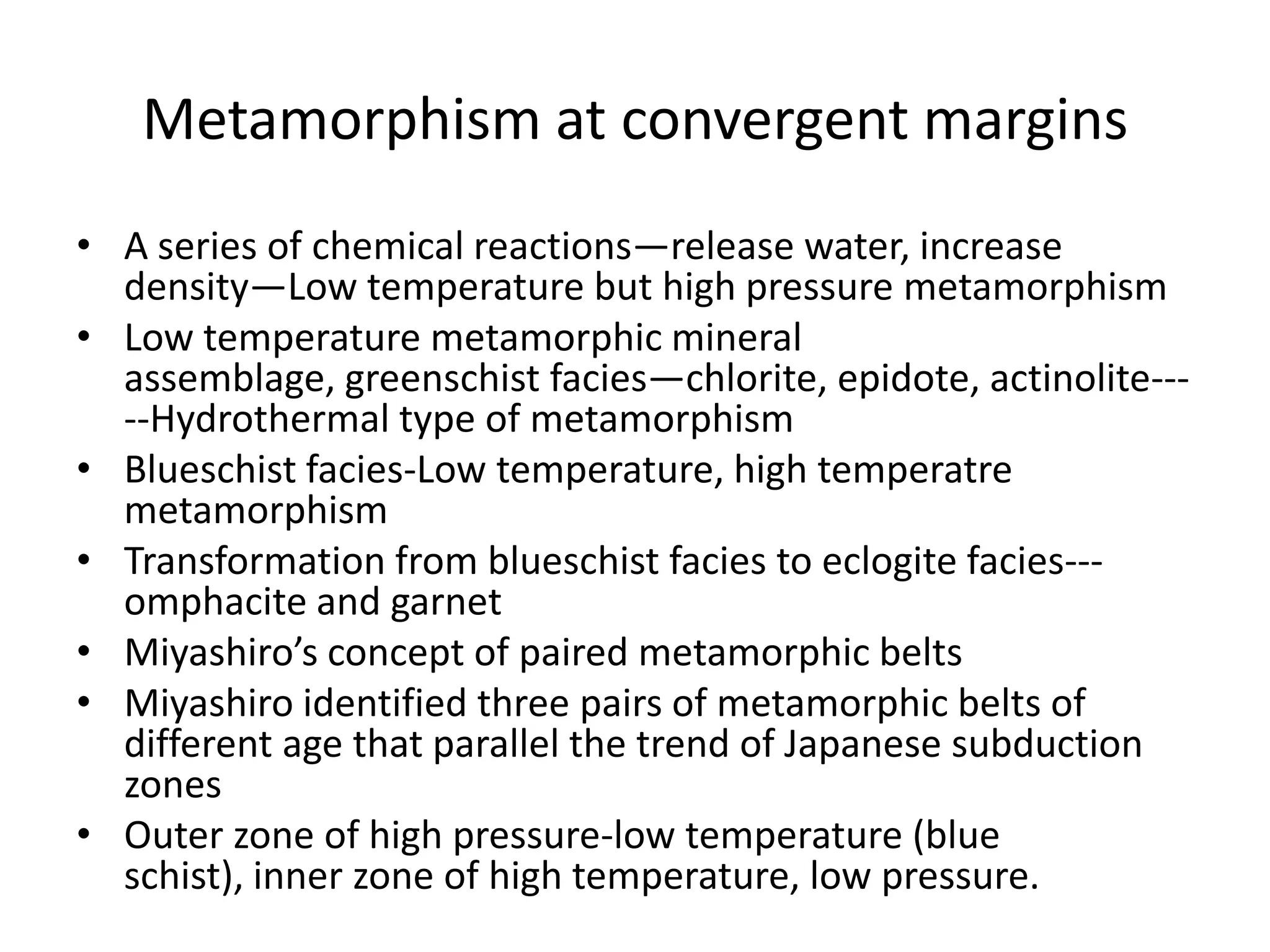 Metamorphism at convergent margins
• A series of chemical reactions—release water, increase
density—Low temperature but high pressure metamorphism
• Low temperature metamorphic mineral
assemblage, greenschist facies—chlorite, epidote, actinolite----Hydrothermal type of metamorphism
• Blueschist facies-Low temperature, high temperatre
metamorphism
• Transformation from blueschist facies to eclogite facies--omphacite and garnet
• Miyashiro’s concept of paired metamorphic belts
• Miyashiro identified three pairs of metamorphic belts of
different age that parallel the trend of Japanese subduction
zones
• Outer zone of high pressure-low temperature (blue
schist), inner zone of high temperature, low pressure.

 
