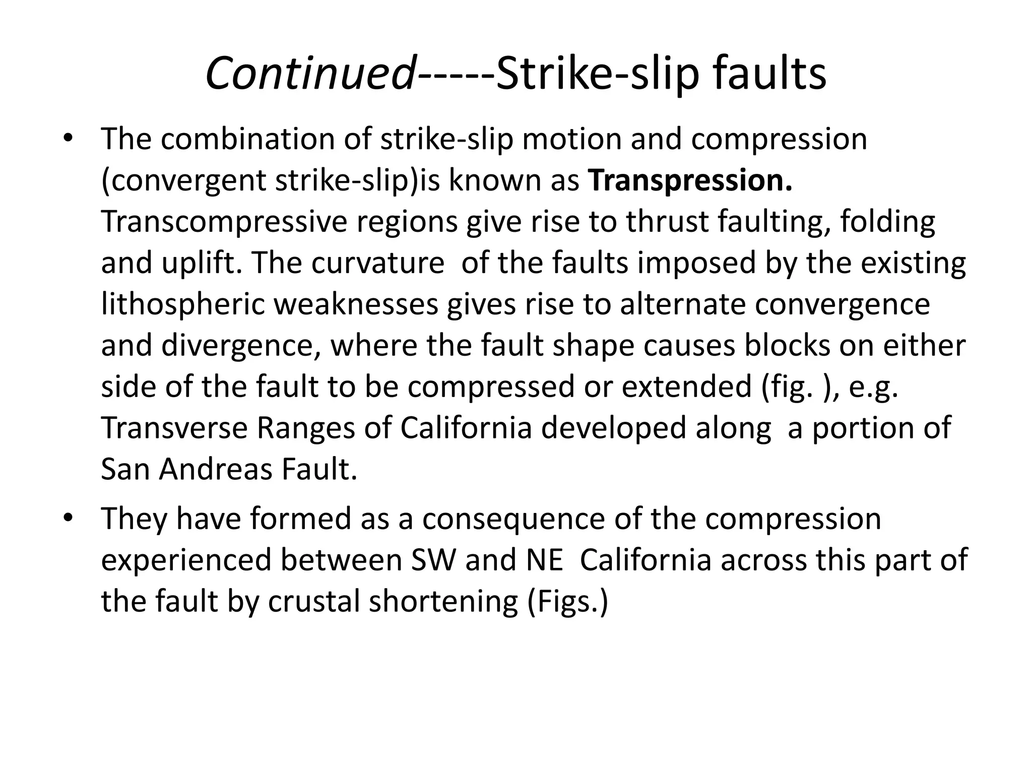 Continued-----Strike-slip faults
• The combination of strike-slip motion and compression
(convergent strike-slip)is known as Transpression.
Transcompressive regions give rise to thrust faulting, folding
and uplift. The curvature of the faults imposed by the existing
lithospheric weaknesses gives rise to alternate convergence
and divergence, where the fault shape causes blocks on either
side of the fault to be compressed or extended (fig. ), e.g.
Transverse Ranges of California developed along a portion of
San Andreas Fault.
• They have formed as a consequence of the compression
experienced between SW and NE California across this part of
the fault by crustal shortening (Figs.)

 