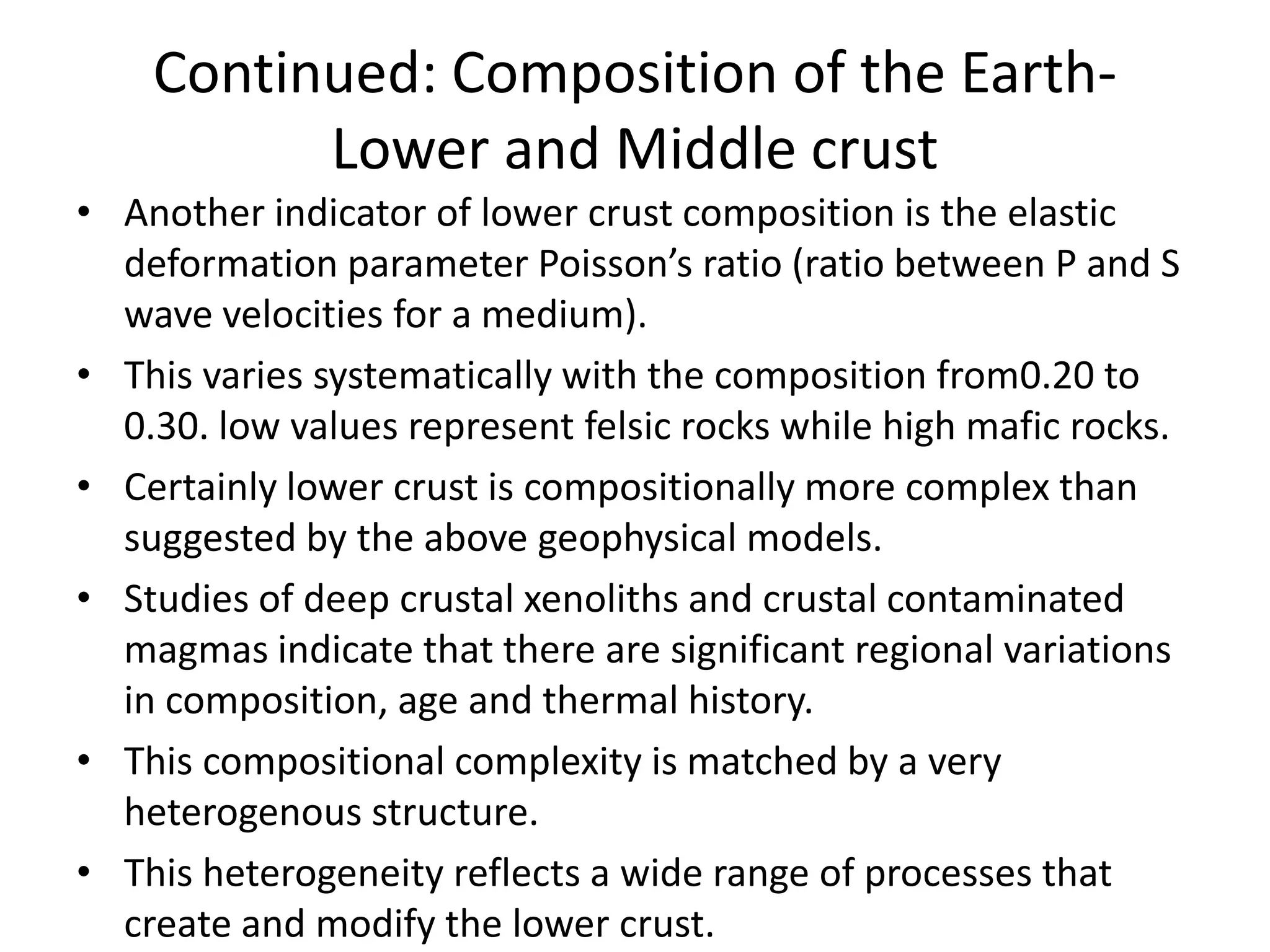 Continued: Composition of the EarthLower and Middle crust
• Another indicator of lower crust composition is the elastic
deformation parameter Poisson’s ratio (ratio between P and S
wave velocities for a medium).
• This varies systematically with the composition from0.20 to
0.30. low values represent felsic rocks while high mafic rocks.
• Certainly lower crust is compositionally more complex than
suggested by the above geophysical models.
• Studies of deep crustal xenoliths and crustal contaminated
magmas indicate that there are significant regional variations
in composition, age and thermal history.
• This compositional complexity is matched by a very
heterogenous structure.
• This heterogeneity reflects a wide range of processes that
create and modify the lower crust.

 