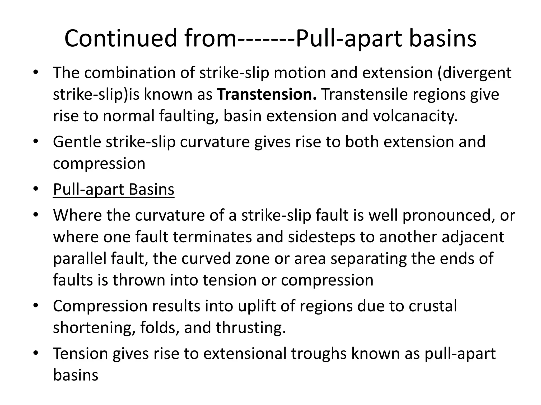 Continued from-------Pull-apart basins
• The combination of strike-slip motion and extension (divergent
strike-slip)is known as Transtension. Transtensile regions give
rise to normal faulting, basin extension and volcanacity.
• Gentle strike-slip curvature gives rise to both extension and
compression
• Pull-apart Basins
• Where the curvature of a strike-slip fault is well pronounced, or
where one fault terminates and sidesteps to another adjacent
parallel fault, the curved zone or area separating the ends of
faults is thrown into tension or compression
• Compression results into uplift of regions due to crustal
shortening, folds, and thrusting.
• Tension gives rise to extensional troughs known as pull-apart
basins

 