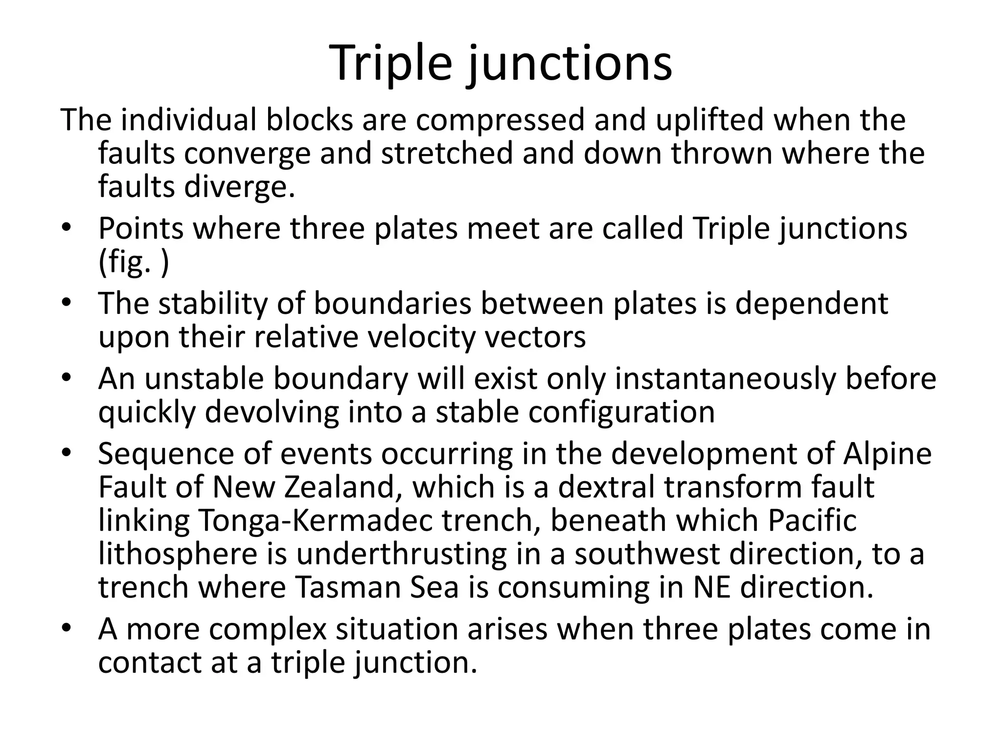 Triple junctions
The individual blocks are compressed and uplifted when the
faults converge and stretched and down thrown where the
faults diverge.
• Points where three plates meet are called Triple junctions
(fig. )
• The stability of boundaries between plates is dependent
upon their relative velocity vectors
• An unstable boundary will exist only instantaneously before
quickly devolving into a stable configuration
• Sequence of events occurring in the development of Alpine
Fault of New Zealand, which is a dextral transform fault
linking Tonga-Kermadec trench, beneath which Pacific
lithosphere is underthrusting in a southwest direction, to a
trench where Tasman Sea is consuming in NE direction.
• A more complex situation arises when three plates come in
contact at a triple junction.

 