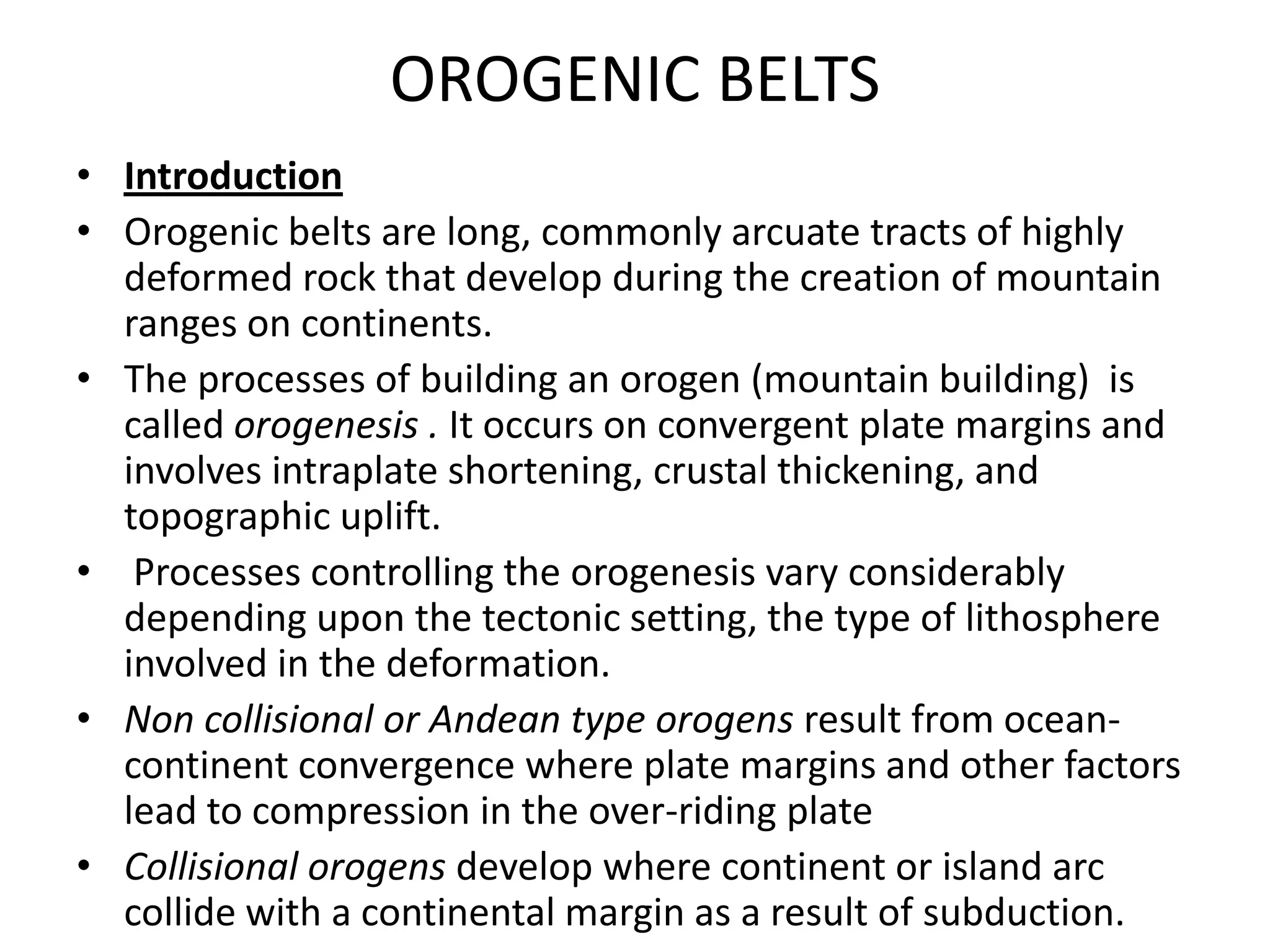 OROGENIC BELTS
• Introduction
• Orogenic belts are long, commonly arcuate tracts of highly
deformed rock that develop during the creation of mountain
ranges on continents.
• The processes of building an orogen (mountain building) is
called orogenesis . It occurs on convergent plate margins and
involves intraplate shortening, crustal thickening, and
topographic uplift.
• Processes controlling the orogenesis vary considerably
depending upon the tectonic setting, the type of lithosphere
involved in the deformation.
• Non collisional or Andean type orogens result from oceancontinent convergence where plate margins and other factors
lead to compression in the over-riding plate
• Collisional orogens develop where continent or island arc
collide with a continental margin as a result of subduction.

 