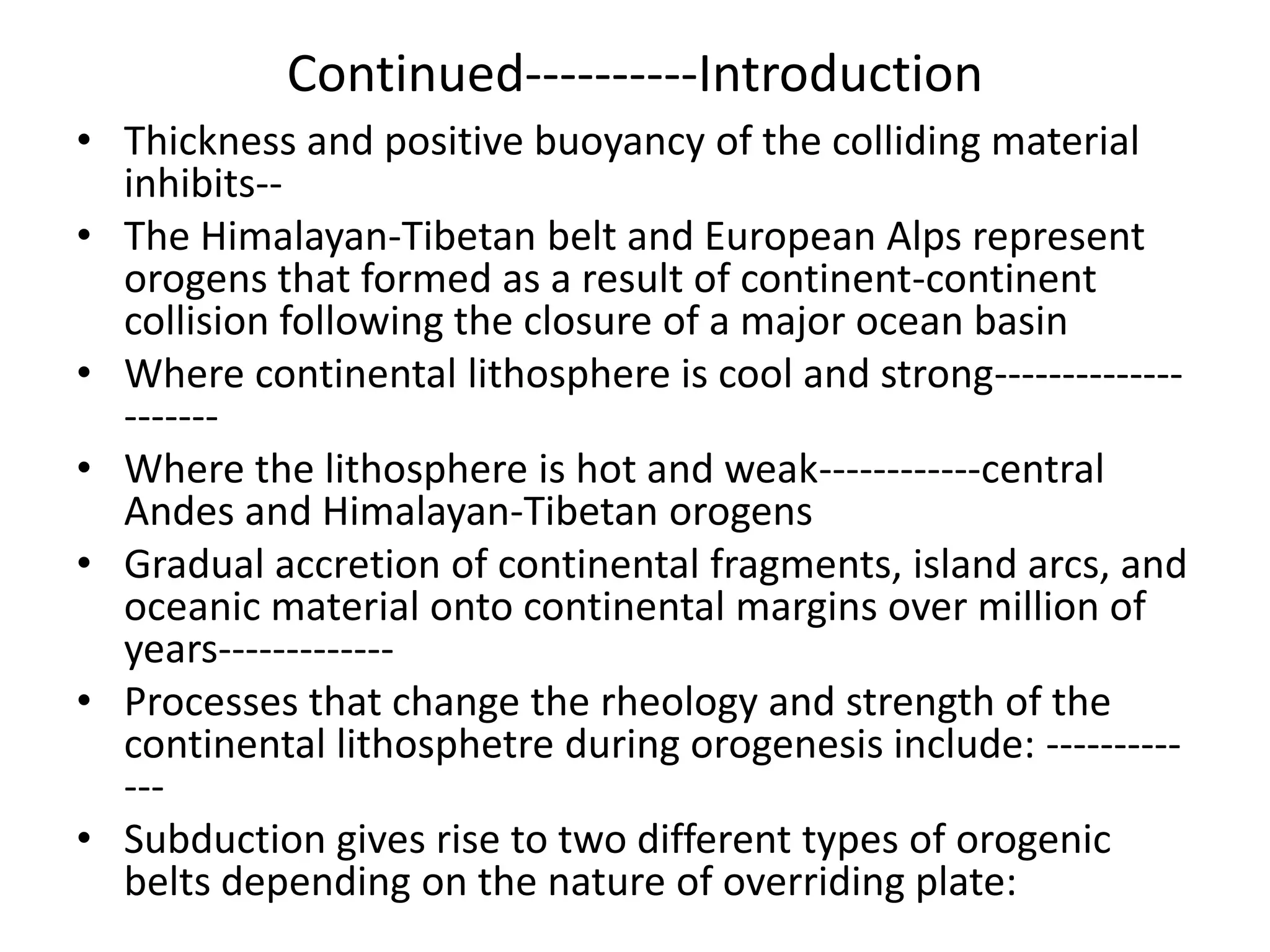 Continued----------Introduction
• Thickness and positive buoyancy of the colliding material
inhibits-• The Himalayan-Tibetan belt and European Alps represent
orogens that formed as a result of continent-continent
collision following the closure of a major ocean basin
• Where continental lithosphere is cool and strong-------------------• Where the lithosphere is hot and weak------------central
Andes and Himalayan-Tibetan orogens
• Gradual accretion of continental fragments, island arcs, and
oceanic material onto continental margins over million of
years------------• Processes that change the rheology and strength of the
continental lithosphetre during orogenesis include: -----------• Subduction gives rise to two different types of orogenic
belts depending on the nature of overriding plate:

 
