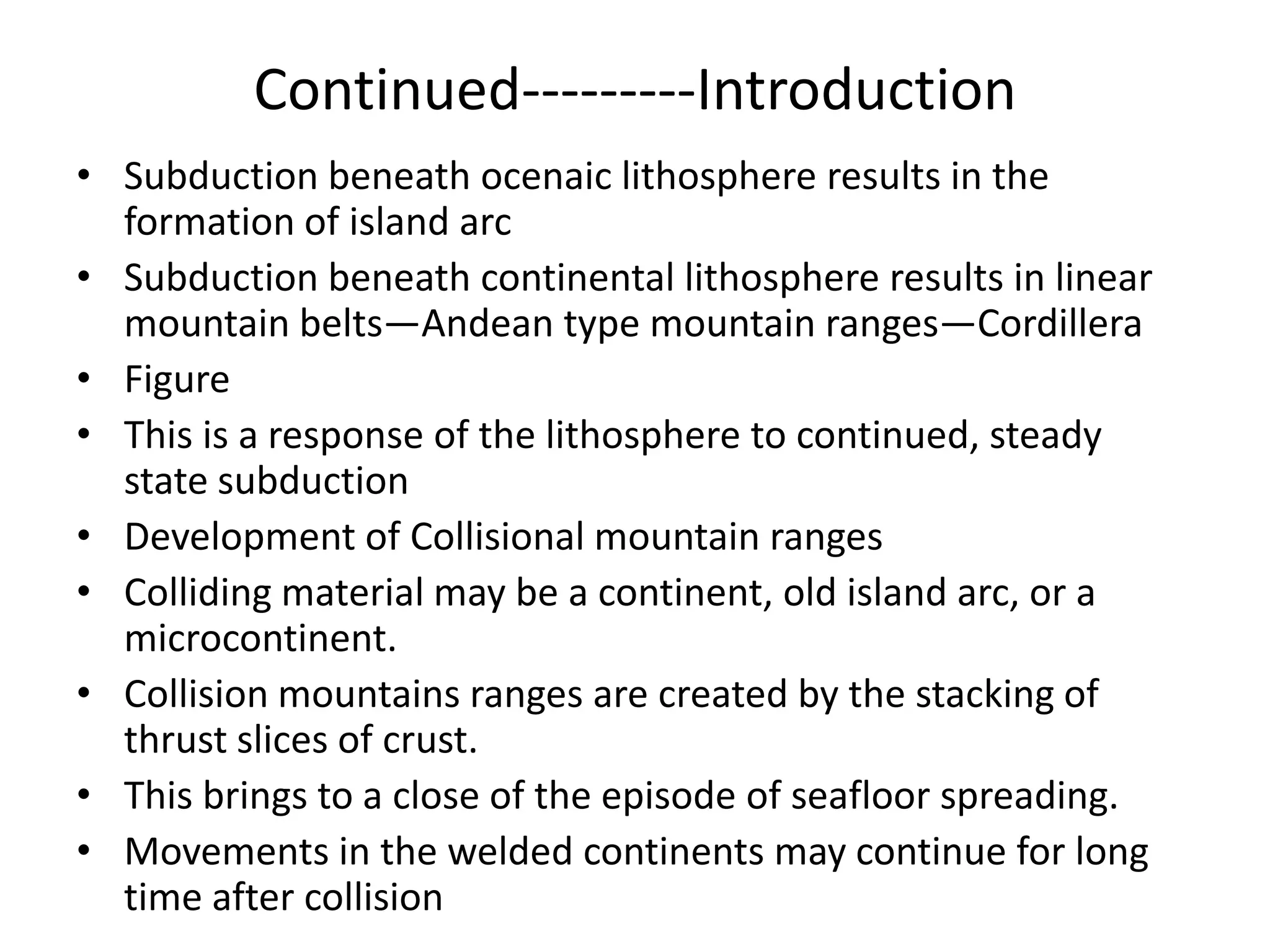 Continued---------Introduction
• Subduction beneath ocenaic lithosphere results in the
formation of island arc
• Subduction beneath continental lithosphere results in linear
mountain belts—Andean type mountain ranges—Cordillera
• Figure
• This is a response of the lithosphere to continued, steady
state subduction
• Development of Collisional mountain ranges
• Colliding material may be a continent, old island arc, or a
microcontinent.
• Collision mountains ranges are created by the stacking of
thrust slices of crust.
• This brings to a close of the episode of seafloor spreading.
• Movements in the welded continents may continue for long
time after collision

 