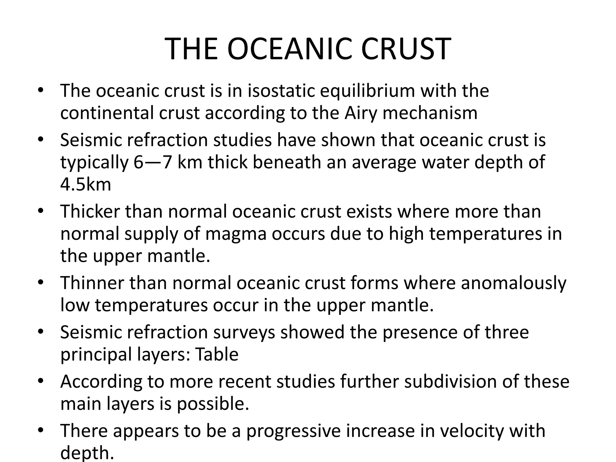 THE OCEANIC CRUST
• The oceanic crust is in isostatic equilibrium with the
continental crust according to the Airy mechanism
• Seismic refraction studies have shown that oceanic crust is
typically 6—7 km thick beneath an average water depth of
4.5km
• Thicker than normal oceanic crust exists where more than
normal supply of magma occurs due to high temperatures in
the upper mantle.
• Thinner than normal oceanic crust forms where anomalously
low temperatures occur in the upper mantle.
• Seismic refraction surveys showed the presence of three
principal layers: Table
• According to more recent studies further subdivision of these
main layers is possible.
• There appears to be a progressive increase in velocity with
depth.

 
