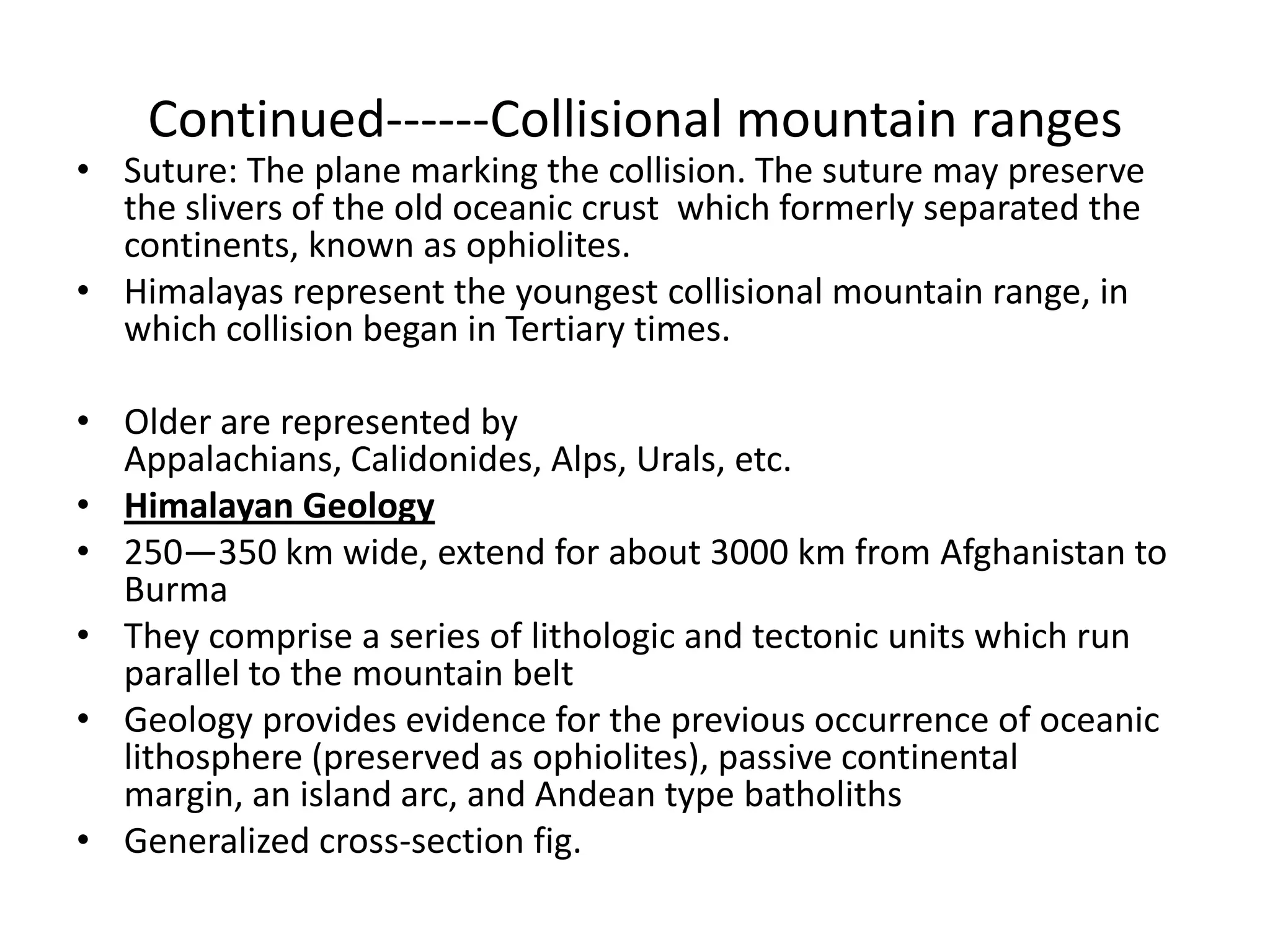 Continued------Collisional mountain ranges

• Suture: The plane marking the collision. The suture may preserve
the slivers of the old oceanic crust which formerly separated the
continents, known as ophiolites.
• Himalayas represent the youngest collisional mountain range, in
which collision began in Tertiary times.
• Older are represented by
Appalachians, Calidonides, Alps, Urals, etc.
• Himalayan Geology
• 250—350 km wide, extend for about 3000 km from Afghanistan to
Burma
• They comprise a series of lithologic and tectonic units which run
parallel to the mountain belt
• Geology provides evidence for the previous occurrence of oceanic
lithosphere (preserved as ophiolites), passive continental
margin, an island arc, and Andean type batholiths
• Generalized cross-section fig.

 