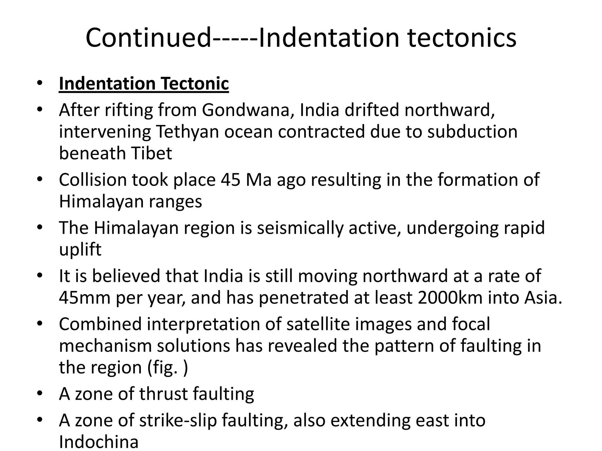 Continued-----Indentation tectonics
• Indentation Tectonic
• After rifting from Gondwana, India drifted northward,
intervening Tethyan ocean contracted due to subduction
beneath Tibet
• Collision took place 45 Ma ago resulting in the formation of
Himalayan ranges
• The Himalayan region is seismically active, undergoing rapid
uplift
• It is believed that India is still moving northward at a rate of
45mm per year, and has penetrated at least 2000km into Asia.
• Combined interpretation of satellite images and focal
mechanism solutions has revealed the pattern of faulting in
the region (fig. )
• A zone of thrust faulting
• A zone of strike-slip faulting, also extending east into
Indochina

 