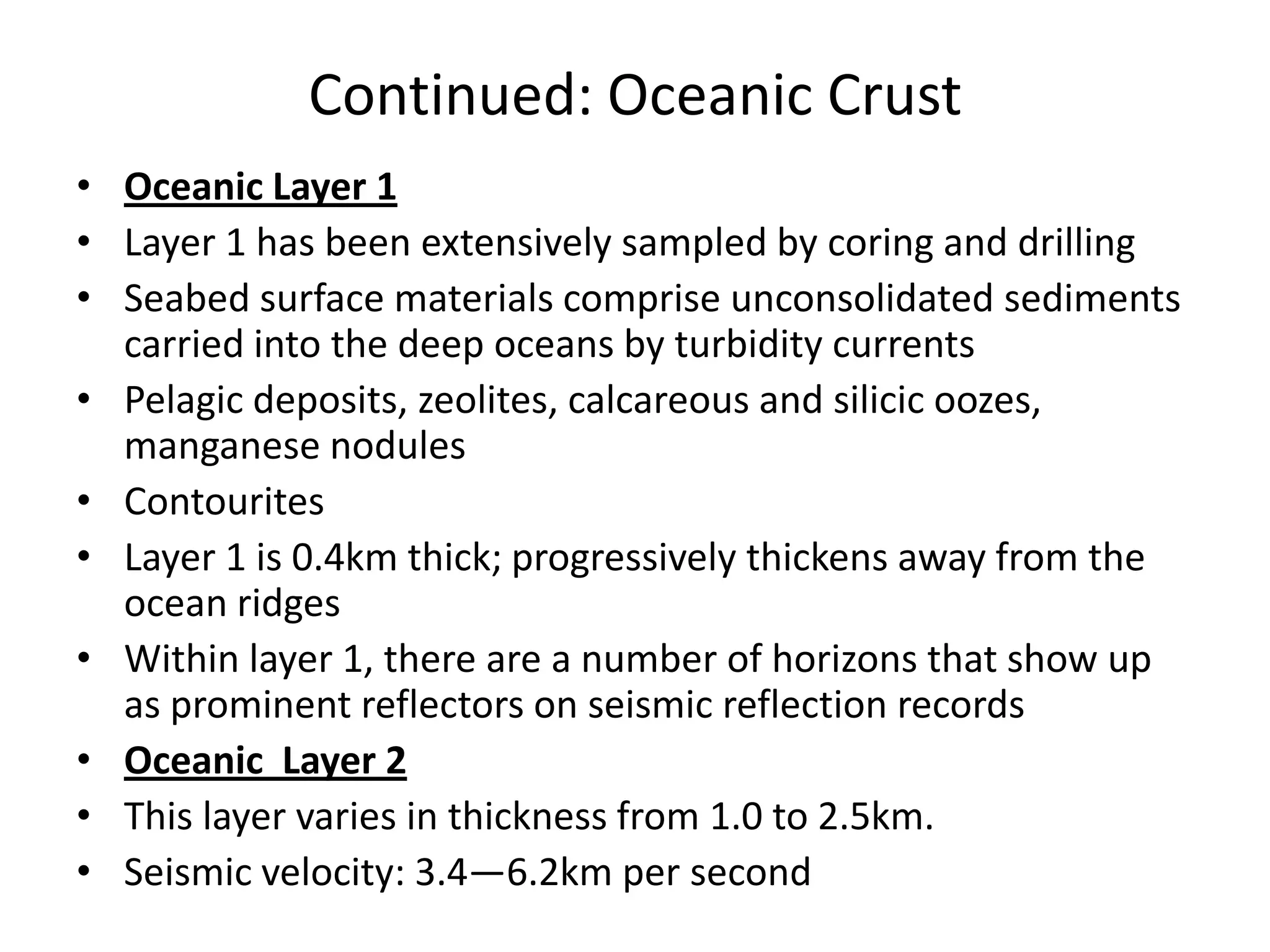 Continued: Oceanic Crust
• Oceanic Layer 1
• Layer 1 has been extensively sampled by coring and drilling
• Seabed surface materials comprise unconsolidated sediments
carried into the deep oceans by turbidity currents
• Pelagic deposits, zeolites, calcareous and silicic oozes,
manganese nodules
• Contourites
• Layer 1 is 0.4km thick; progressively thickens away from the
ocean ridges
• Within layer 1, there are a number of horizons that show up
as prominent reflectors on seismic reflection records
• Oceanic Layer 2
• This layer varies in thickness from 1.0 to 2.5km.
• Seismic velocity: 3.4—6.2km per second

 