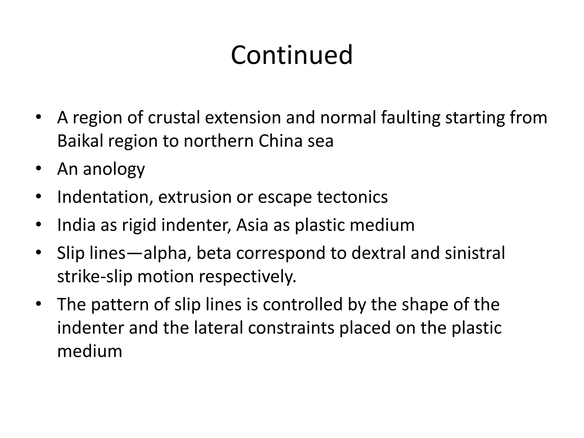 Continued
• A region of crustal extension and normal faulting starting from
Baikal region to northern China sea
• An anology
• Indentation, extrusion or escape tectonics
• India as rigid indenter, Asia as plastic medium
• Slip lines—alpha, beta correspond to dextral and sinistral
strike-slip motion respectively.
• The pattern of slip lines is controlled by the shape of the
indenter and the lateral constraints placed on the plastic
medium

 