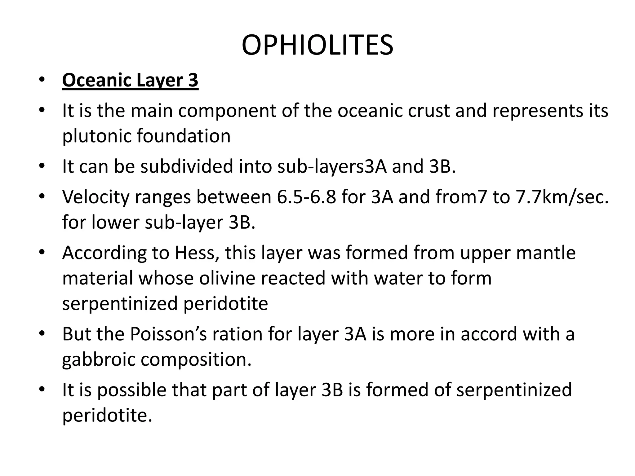 OPHIOLITES
• Oceanic Layer 3
• It is the main component of the oceanic crust and represents its
plutonic foundation
• It can be subdivided into sub-layers3A and 3B.
• Velocity ranges between 6.5-6.8 for 3A and from7 to 7.7km/sec.
for lower sub-layer 3B.
• According to Hess, this layer was formed from upper mantle
material whose olivine reacted with water to form
serpentinized peridotite
• But the Poisson’s ration for layer 3A is more in accord with a
gabbroic composition.
• It is possible that part of layer 3B is formed of serpentinized
peridotite.

 