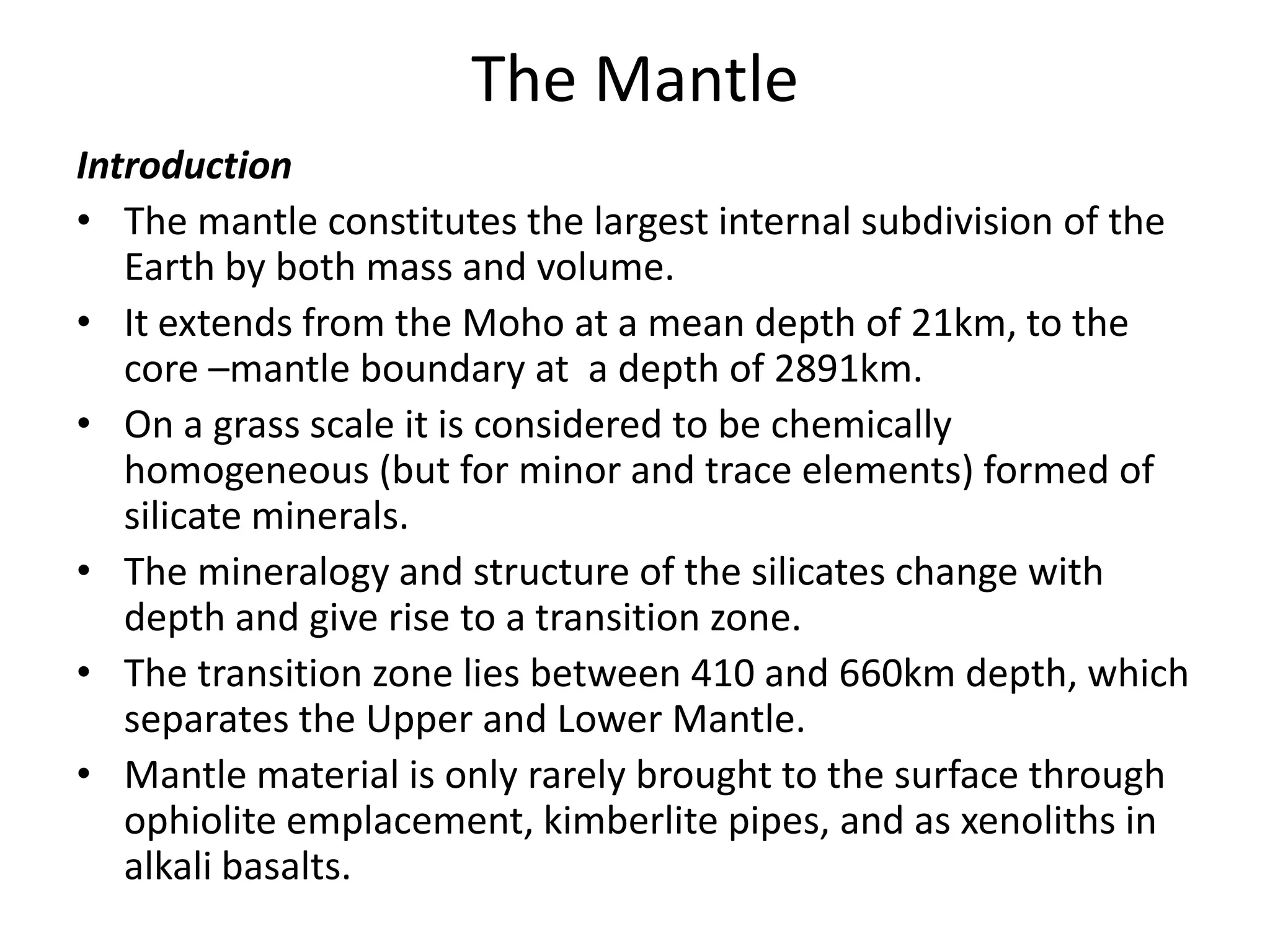 The Mantle
Introduction
• The mantle constitutes the largest internal subdivision of the
Earth by both mass and volume.
• It extends from the Moho at a mean depth of 21km, to the
core –mantle boundary at a depth of 2891km.
• On a grass scale it is considered to be chemically
homogeneous (but for minor and trace elements) formed of
silicate minerals.
• The mineralogy and structure of the silicates change with
depth and give rise to a transition zone.
• The transition zone lies between 410 and 660km depth, which
separates the Upper and Lower Mantle.
• Mantle material is only rarely brought to the surface through
ophiolite emplacement, kimberlite pipes, and as xenoliths in
alkali basalts.

 