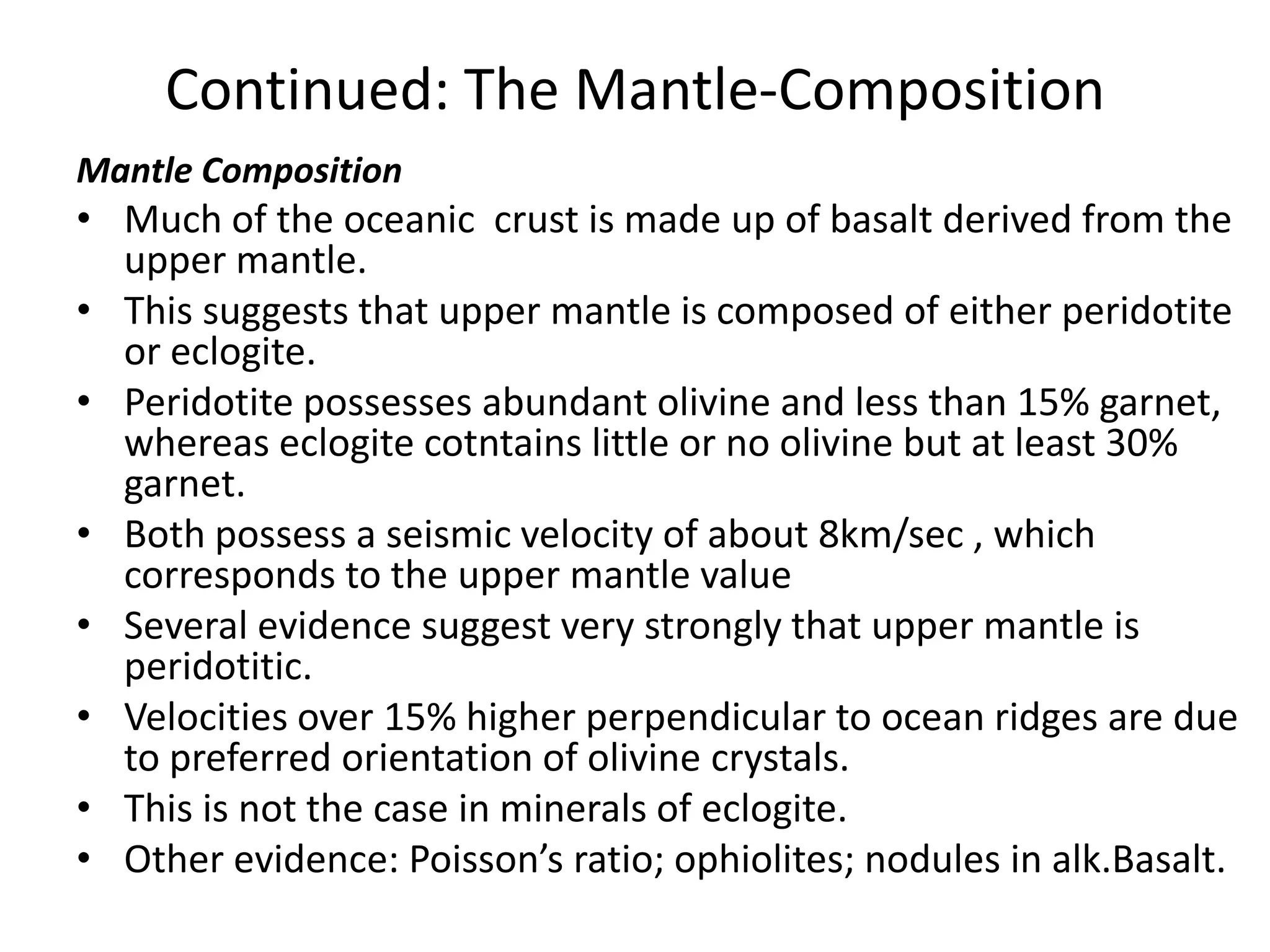 Continued: The Mantle-Composition
Mantle Composition

• Much of the oceanic crust is made up of basalt derived from the
upper mantle.
• This suggests that upper mantle is composed of either peridotite
or eclogite.
• Peridotite possesses abundant olivine and less than 15% garnet,
whereas eclogite cotntains little or no olivine but at least 30%
garnet.
• Both possess a seismic velocity of about 8km/sec , which
corresponds to the upper mantle value
• Several evidence suggest very strongly that upper mantle is
peridotitic.
• Velocities over 15% higher perpendicular to ocean ridges are due
to preferred orientation of olivine crystals.
• This is not the case in minerals of eclogite.
• Other evidence: Poisson’s ratio; ophiolites; nodules in alk.Basalt.

 