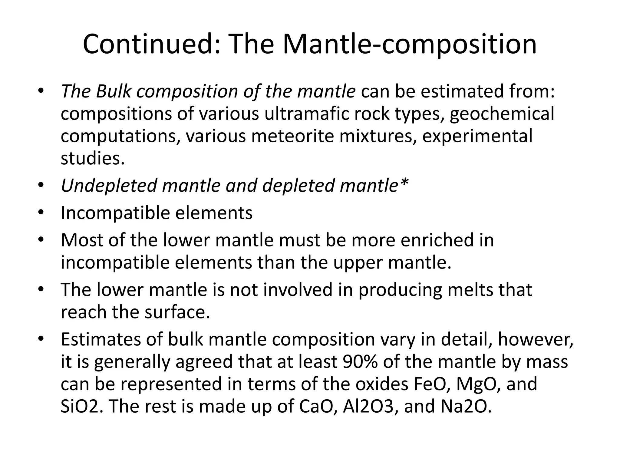Continued: The Mantle-composition
• The Bulk composition of the mantle can be estimated from:
compositions of various ultramafic rock types, geochemical
computations, various meteorite mixtures, experimental
studies.
• Undepleted mantle and depleted mantle*
• Incompatible elements
• Most of the lower mantle must be more enriched in
incompatible elements than the upper mantle.
• The lower mantle is not involved in producing melts that
reach the surface.
• Estimates of bulk mantle composition vary in detail, however,
it is generally agreed that at least 90% of the mantle by mass
can be represented in terms of the oxides FeO, MgO, and
SiO2. The rest is made up of CaO, Al2O3, and Na2O.

 